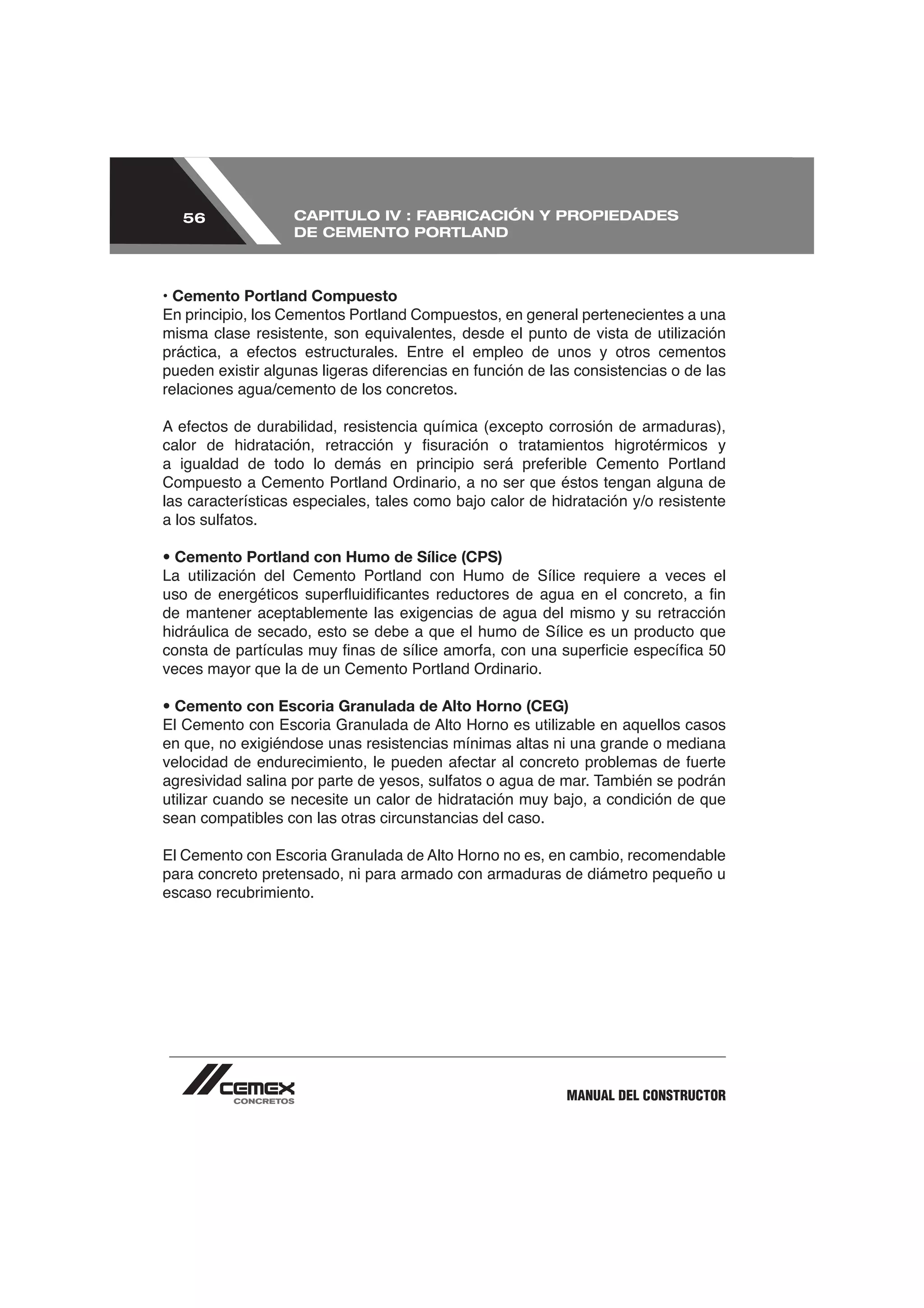 56               CAPITULO IV : FABRICACIÓN Y PROPIEDADES
                   DE CEMENTO PORTLAND



• Cemento Portland Compuesto
En principio, los Cementos Portland Compuestos, en general pertenecientes a una



relaciones agua/cemento de los concretos.




Compuesto a Cemento Portland Ordinario, a no ser que éstos tengan alguna de
las características especiales, tales como bajo calor de hidratación y/o resistente


• Cemento Portland con Humo de Sílice (CPS)


de mantener aceptablemente las exigencias de agua del mismo y su retracción
hidráulica de secado, esto se debe a que el humo de Sílice es un producto que

veces mayor que la de un Cemento Portland Ordinario.

• Cemento con Escoria Granulada de Alto Horno (CEG)

en que, no exigiéndose unas resistencias mínimas altas ni una grande o mediana



sean compatibles con las otras circunstancias del caso.


para concreto pretensado, ni para armado con armaduras de diámetro pequeño u
escaso recubrimiento.




                                                           MANUAL DEL CONSTRUCTOR
 