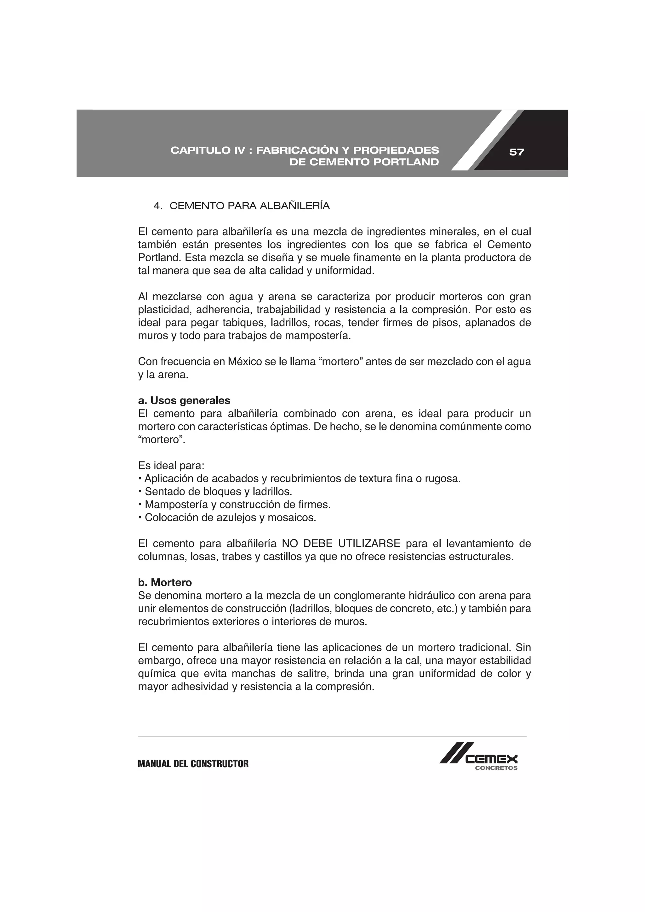 CAPITULO IV : FABRICACIÓN Y PROPIEDADES                                 57
                         DE CEMENTO PORTLAND



   4. CEMENTO PARA ALBAÑILERÍA




plasticidad, adherencia, trabajabilidad y resistencia a la compresión. Por esto es

muros y todo para trabajos de mampostería.


y la arena.

a. Usos generales
El cemento para albañilería combinado con arena, es ideal para producir un
mortero con características óptimas. De hecho, se le denomina comúnmente como
“mortero”.

Es ideal para:

• Sentado de bloques y ladrillos.




b. Mortero

unir elementos de construcción (ladrillos, bloques de concreto, etc.) y también para
recubrimientos exteriores o interiores de muros.

El cemento para albañilería tiene las aplicaciones de un mortero tradicional. Sin


mayor adhesividad y resistencia a la compresión.




MANUAL DEL CONSTRUCTOR
 