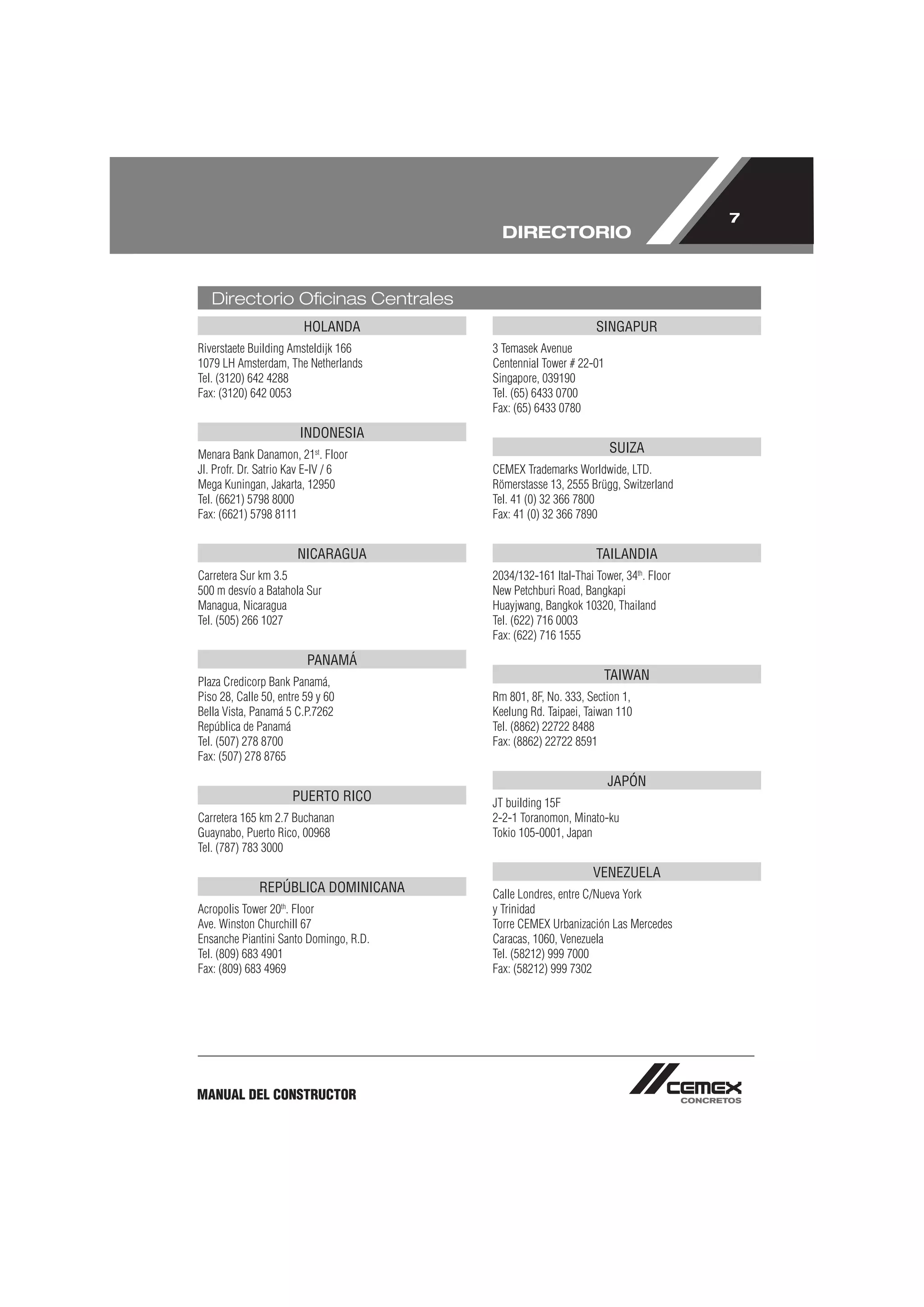 7
                                          DIRECTORIO


   Directorio Oﬁcinas Centrales
                        HOLANDA                                SINGAPUR
Riverstaete Building Amsteldijk 166     3 Temasek Avenue
1079 LH Amsterdam, The Netherlands      Centennial Tower # 22-01
Tel. (3120) 642 4288                    Singapore, 039190
Fax: (3120) 642 0053                    Tel. (65) 6433 0700
                                        Fax: (65) 6433 0780

                       INDONESIA
Menara Bank Danamon, 21st. Floor                                   SUIZA
Jl. Profr. Dr. Satrio Kav E-IV / 6      CEMEX Trademarks Worldwide, LTD.
Mega Kuningan, Jakarta, 12950           Römerstasse 13, 2555 Brügg, Switzerland
Tel. (6621) 5798 8000                   Tel. 41 (0) 32 366 7800
Fax: (6621) 5798 8111                   Fax: 41 (0) 32 366 7890


                       NICARAGUA                               TAILANDIA
Carretera Sur km 3.5                    2034/132-161 Ital-Thai Tower, 34th. Floor
500 m desvío a Batahola Sur             New Petchburi Road, Bangkapi
Managua, Nicaragua                      Huayjwang, Bangkok 10320, Thailand
Tel. (505) 266 1027                     Tel. (622) 716 0003
                                        Fax: (622) 716 1555

                         PANAMÁ
Plaza Credicorp Bank Panamá,                                     TAIWAN
Piso 28, Calle 50, entre 59 y 60        Rm 801, 8F, No. 333, Section 1,
Bella Vista, Panamá 5 C.P.7262          Keelung Rd. Taipaei, Taiwan 110
República de Panamá                     Tel. (8862) 22722 8488
Tel. (507) 278 8700                     Fax: (8862) 22722 8591
Fax: (507) 278 8765

                                                                   JAPÓN
                      PUERTO RICO       JT building 15F
Carretera 165 km 2.7 Buchanan           2-2-1 Toranomon, Minato-ku
Guaynabo, Puerto Rico, 00968            Tokio 105-0001, Japan
Tel. (787) 783 3000

                                                               VENEZUELA
              REPÚBLICA DOMINICANA      Calle Londres, entre C/Nueva York
Acropolis Tower 20th. Floor             y Trinidad
Ave. Winston Churchill 67               Torre CEMEX Urbanización Las Mercedes
Ensanche Piantini Santo Domingo, R.D.   Caracas, 1060, Venezuela
Tel. (809) 683 4901                     Tel. (58212) 999 7000
Fax: (809) 683 4969                     Fax: (58212) 999 7302




MANUAL DEL CONSTRUCTOR
 