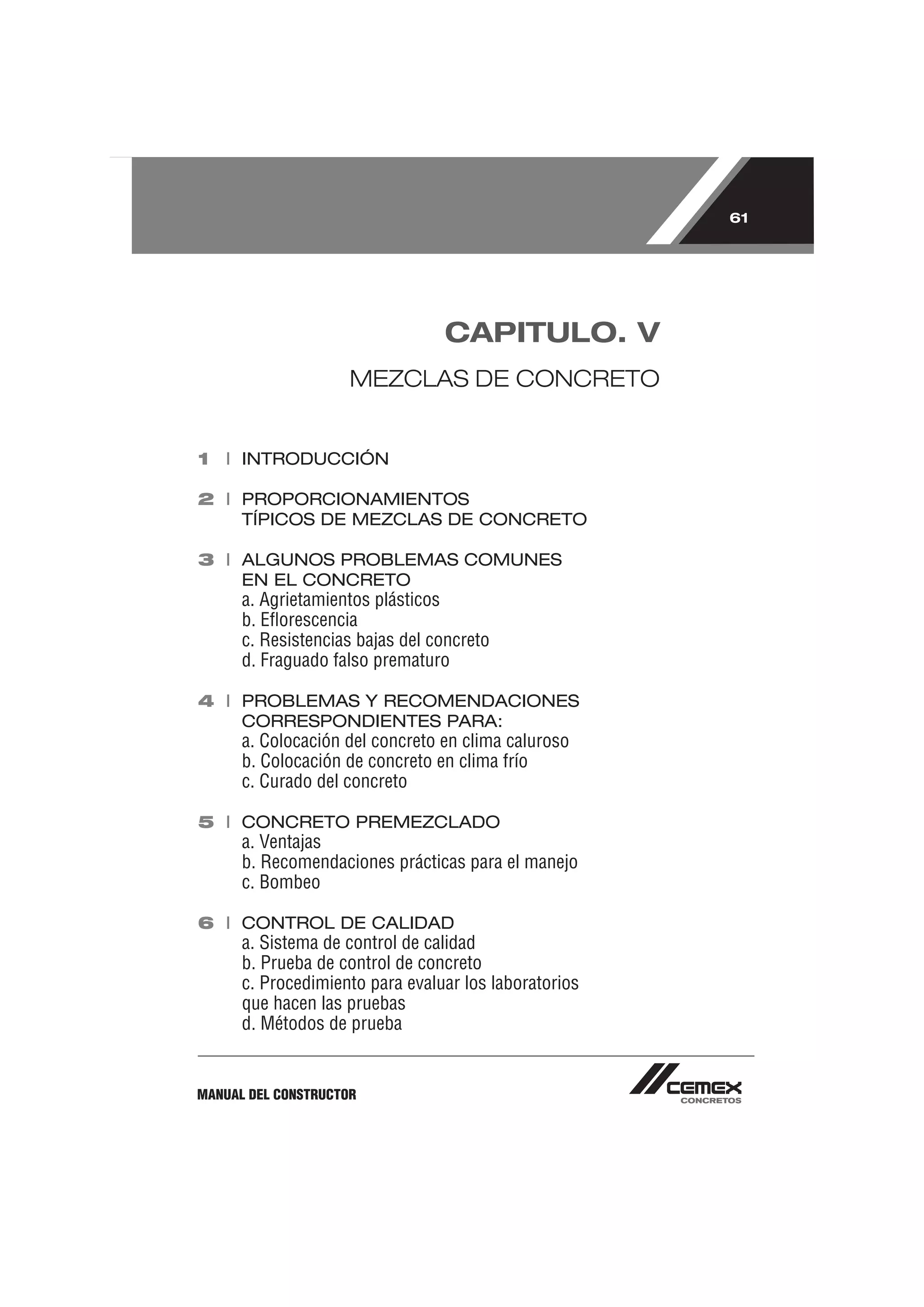 61




                                 CAPITULO. V
                     MEZCLAS DE CONCRETO


1 I INTRODUCCIÓN

2 I PROPORCIONAMIENTOS
    TÍPICOS DE MEZCLAS DE CONCRETO

3 I ALGUNOS PROBLEMAS COMUNES
    EN EL CONCRETO
      a. Agrietamientos plásticos
      b. Eﬂorescencia
      c. Resistencias bajas del concreto
      d. Fraguado falso prematuro

4 I PROBLEMAS Y RECOMENDACIONES
    CORRESPONDIENTES PARA:
      a. Colocación del concreto en clima caluroso
      b. Colocación de concreto en clima frío
      c. Curado del concreto

5 I CONCRETO PREMEZCLADO
      a. Ventajas
      b. Recomendaciones prácticas para el manejo
      c. Bombeo

6 I CONTROL DE CALIDAD
      a. Sistema de control de calidad
      b. Prueba de control de concreto
      c. Procedimiento para evaluar los laboratorios
      que hacen las pruebas
      d. Métodos de prueba


MANUAL DEL CONSTRUCTOR
 