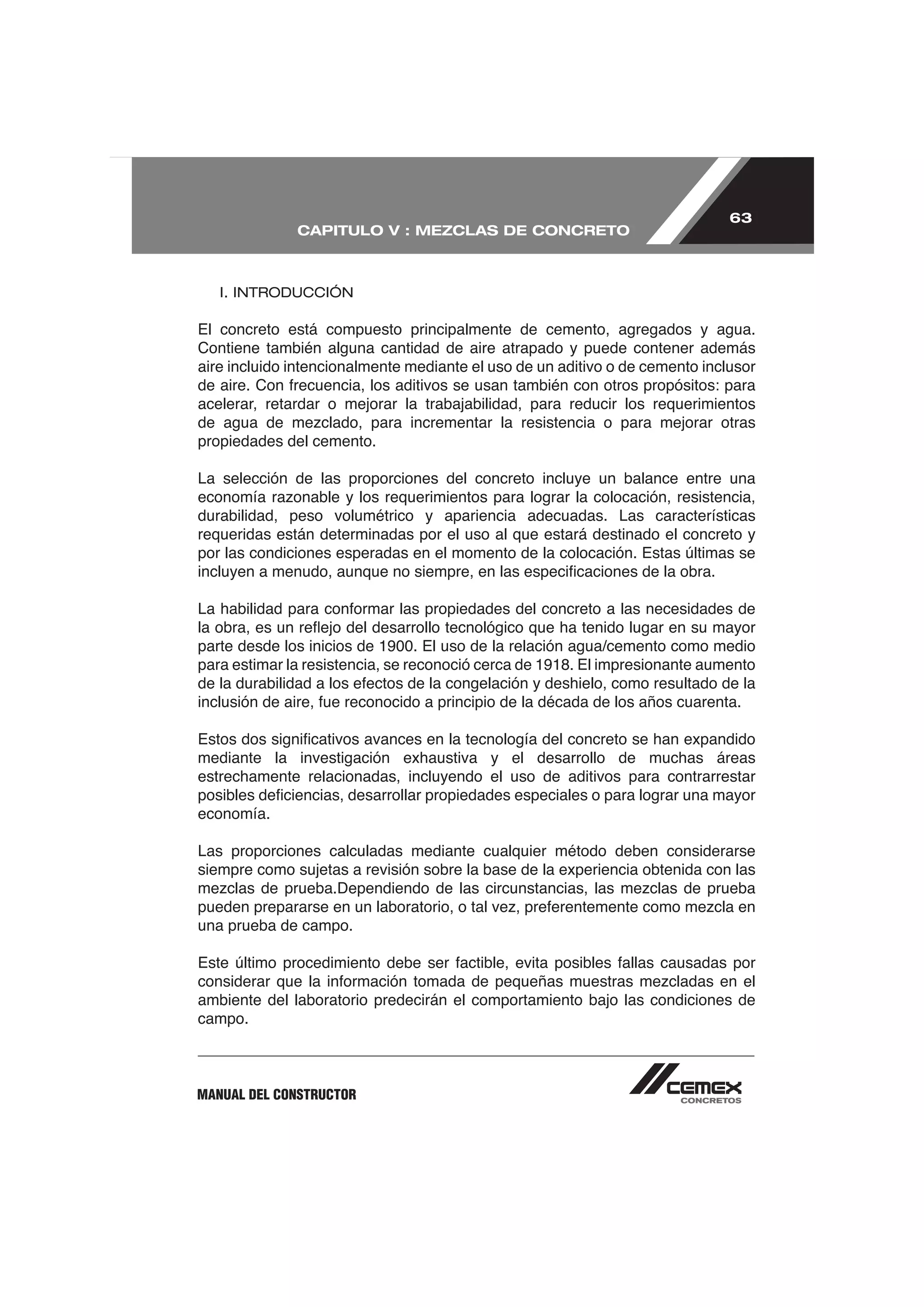 63
              CAPITULO V : MEZCLAS DE CONCRETO



   I. INTRODUCCIÓN

El concreto está compuesto principalmente de cemento, agregados y agua.
Contiene también alguna cantidad de aire atrapado y puede contener además
aire incluido intencionalmente mediante el uso de un aditivo o de cemento inclusor

acelerar, retardar o mejorar la trabajabilidad, para reducir los requerimientos

propiedades del cemento.

La selección de las proporciones del concreto incluye un balance entre una

durabilidad, peso volumétrico y apariencia adecuadas. Las características
requeridas están determinadas por el uso al que estará destinado el concreto y
por las condiciones esperadas en el momento de la colocación. Estas últimas se




mediante la investigación exhaustiva y el desarrollo de muchas áreas
estrechamente relacionadas, incluyendo el uso de aditivos para contrarrestar

economía.

Las proporciones calculadas mediante cualquier método deben considerarse
siempre como sujetas a revisión sobre la base de la experiencia obtenida con las


una prueba de campo.



ambiente del laboratorio predecirán el comportamiento bajo las condiciones de
campo.



MANUAL DEL CONSTRUCTOR
 