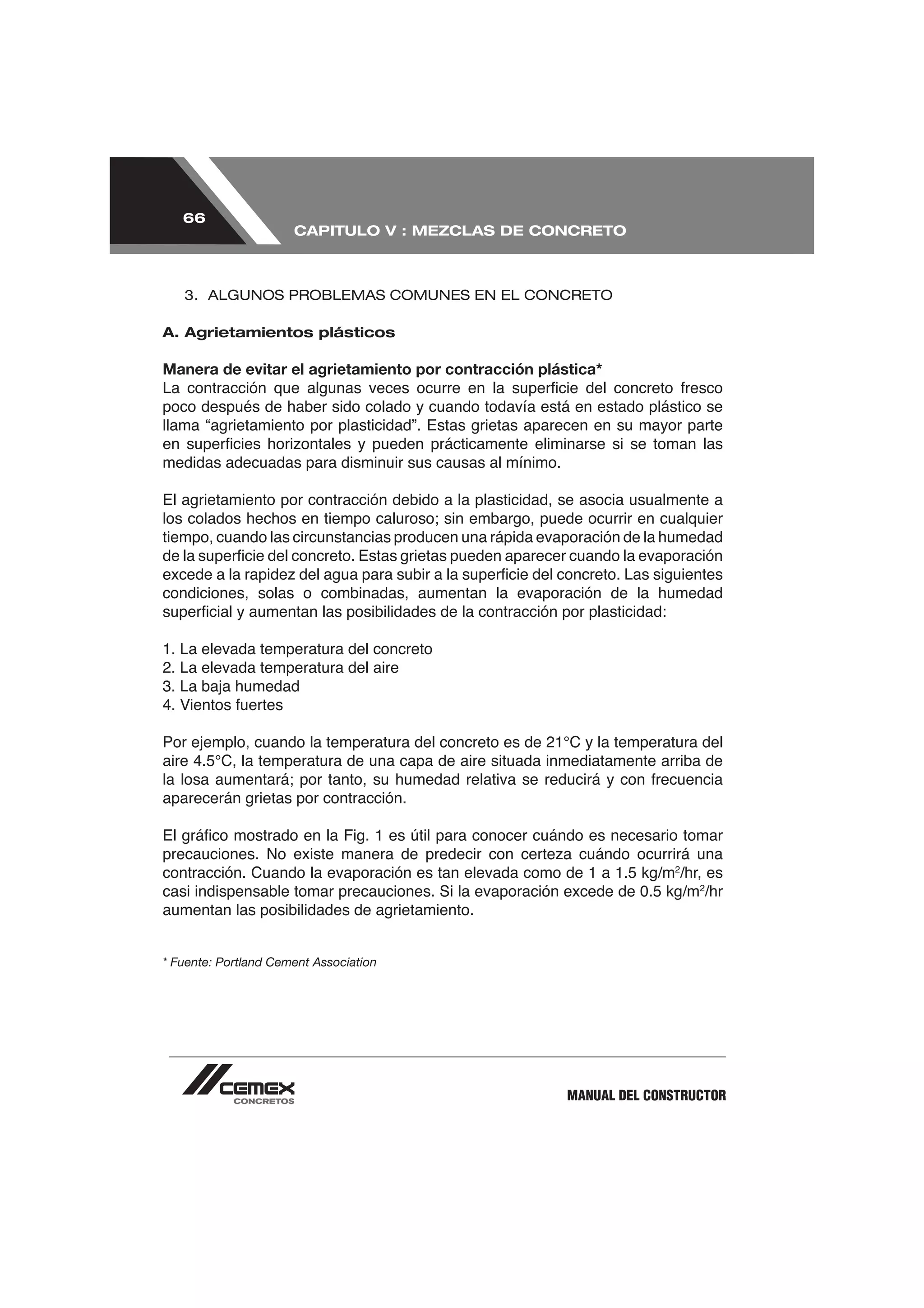 66
                      CAPITULO V : MEZCLAS DE CONCRETO



   3. ALGUNOS PROBLEMAS COMUNES EN EL CONCRETO

A. Agrietamientos plásticos

Manera de evitar el agrietamiento por contracción plástica*

poco después de haber sido colado y cuando todavía está en estado plástico se
llama “agrietamiento por plasticidad”. Estas grietas aparecen en su mayor parte

medidas adecuadas para disminuir sus causas al mínimo.

El agrietamiento por contracción debido a la plasticidad, se asocia usualmente a

tiempo, cuando las circunstancias producen una rápida evaporación de la humedad


condiciones, solas o combinadas, aumentan la evaporación de la humedad



2. La elevada temperatura del aire
3. La baja humedad




aparecerán grietas por contracción.



                                                                         2
                                                                         /hr, es
casi indispensable tomar precauciones. Si la evaporación excede de 0.5 kg/m2/hr
aumentan las posibilidades de agrietamiento.


* Fuente: Portland Cement Association




                                                         MANUAL DEL CONSTRUCTOR
 