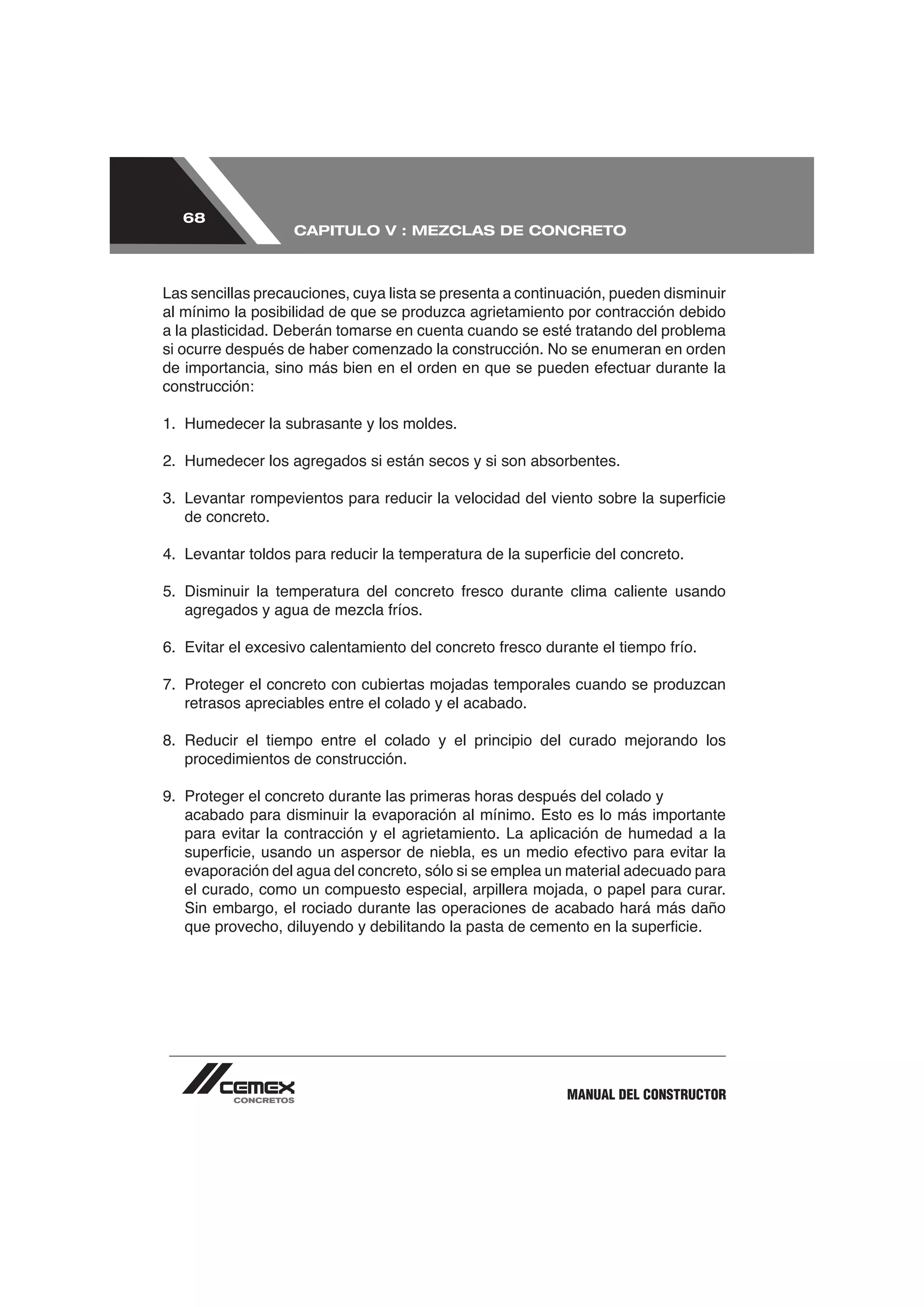 68
                   CAPITULO V : MEZCLAS DE CONCRETO



Las sencillas precauciones, cuya lista se presenta a continuación, pueden disminuir

a la plasticidad. Deberán tomarse en cuenta cuando se esté tratando del problema


construcción:



2. Humedecer los agregados si están secos y si son absorbentes.


   de concreto.




   retrasos apreciables entre el colado y el acabado.


   procedimientos de construcción.

9. Proteger el concreto durante las primeras horas después del colado y
   acabado para disminuir la evaporación al mínimo. Esto es lo más importante
   para evitar la contracción y el agrietamiento. La aplicación de humedad a la

   evaporación del agua del concreto, sólo si se emplea un material adecuado para
   el curado, como un compuesto especial, arpillera mojada, o papel para curar.
   Sin embargo, el rociado durante las operaciones de acabado hará más daño




                                                           MANUAL DEL CONSTRUCTOR
 
