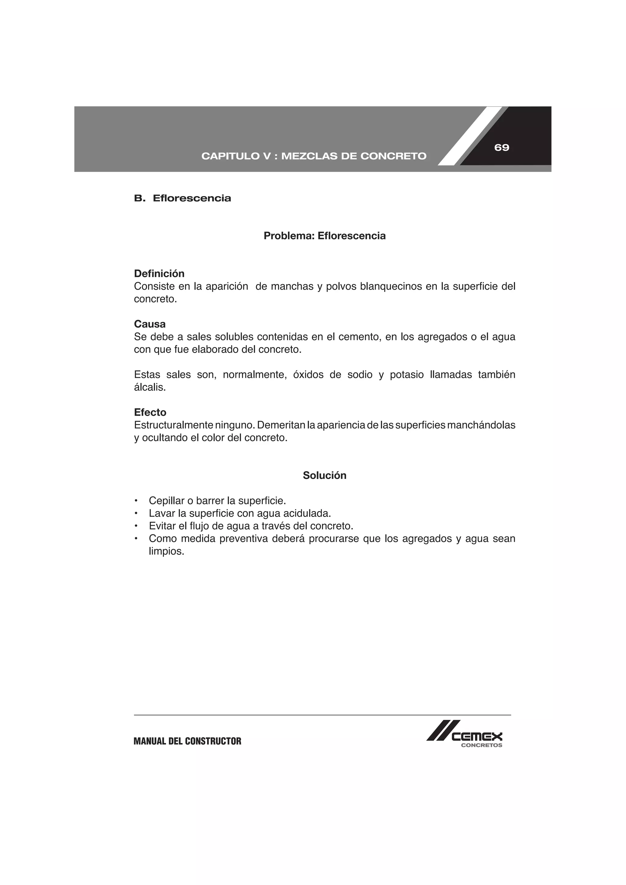 69
              CAPITULO V : MEZCLAS DE CONCRETO



B. Eﬂorescencia



                            Problema: Eﬂorescencia


Deﬁnición

concreto.

Causa
Se debe a sales solubles contenidas en el cemento, en los agregados o el agua


Estas sales son, normalmente, óxidos de sodio y potasio llamadas también
álcalis.

Efecto

y ocultando el color del concreto.


                                     Solución




•   Como medida preventiva deberá procurarse que los agregados y agua sean
    limpios.




MANUAL DEL CONSTRUCTOR
 