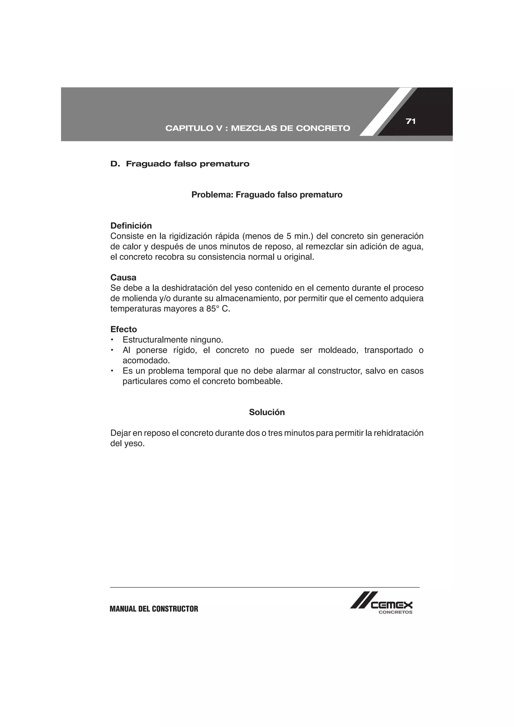 71
              CAPITULO V : MEZCLAS DE CONCRETO



D. Fraguado falso prematuro



                     Problema: Fraguado falso prematuro


Deﬁnición


el concreto recobra su consistencia normal u original.

Causa
Se debe a la deshidratación del yeso contenido en el cemento durante el proceso
de molienda y/o durante su almacenamiento, por permitir que el cemento adquiera


Efecto
• Estructuralmente ninguno.

    acomodado.
•   Es un problema temporal que no debe alarmar al constructor, salvo en casos
    particulares como el concreto bombeable.


                                     Solución

Dejar en reposo el concreto durante dos o tres minutos para permitir la rehidratación
del yeso.




MANUAL DEL CONSTRUCTOR
 