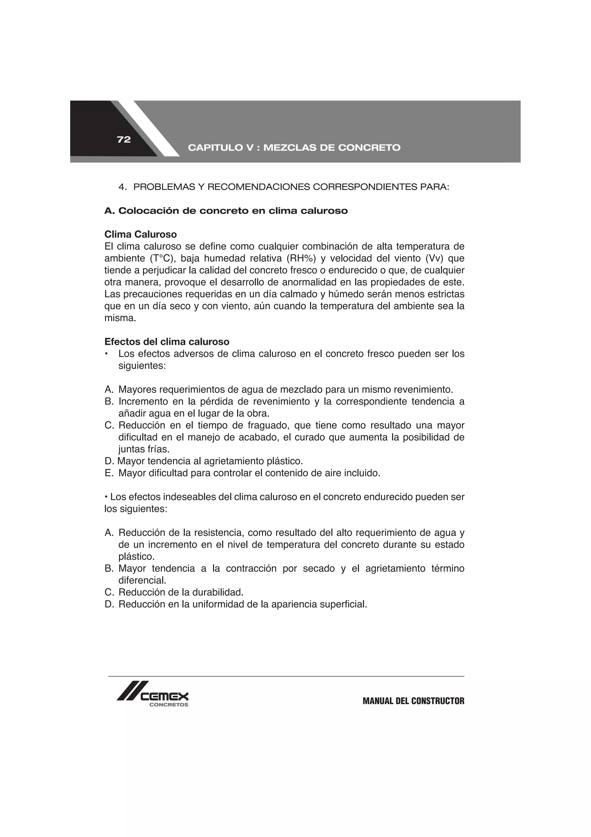 72
                   CAPITULO V : MEZCLAS DE CONCRETO



   4. PROBLEMAS Y RECOMENDACIONES CORRESPONDIENTES PARA:

A. Colocación de concreto en clima caluroso

Clima Caluroso



otra manera, provoque el desarrollo de anormalidad en las propiedades de este.
Las precauciones requeridas en un día calmado y húmedo serán menos estrictas
que en un día seco y con viento, aún cuando la temperatura del ambiente sea la
misma.

Efectos del clima caluroso

   siguientes:



   añadir agua en el lugar de la obra.



D. Mayor tendencia al agrietamiento plástico.



los siguientes:


   de un incremento en el nivel de temperatura del concreto durante su estado
   plástico.




                                                       MANUAL DEL CONSTRUCTOR
 