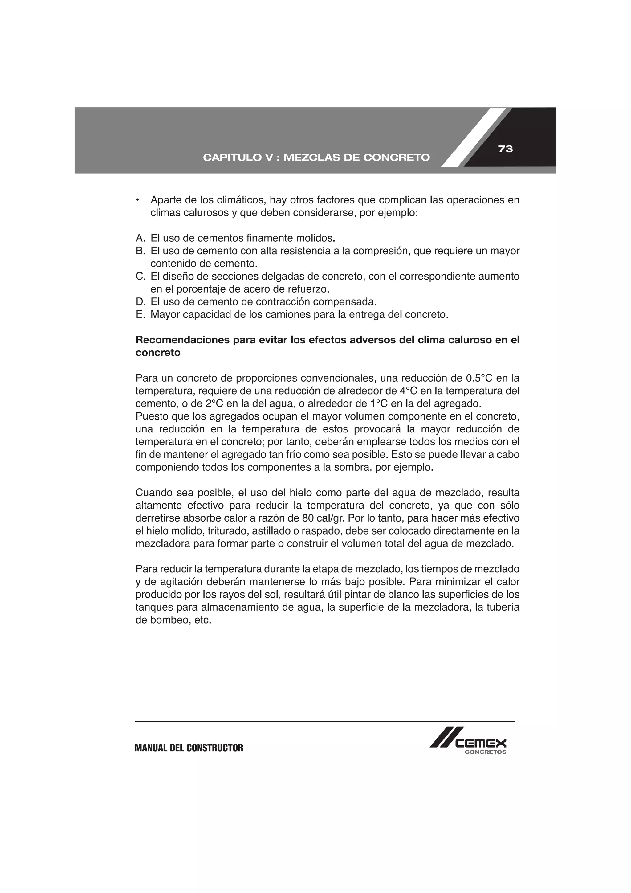 73
              CAPITULO V : MEZCLAS DE CONCRETO




   climas calurosos y que deben considerarse, por ejemplo:



   contenido de cemento.
C. El diseño de secciones delgadas de concreto, con el correspondiente aumento

D. El uso de cemento de contracción compensada.
E. Mayor capacidad de los camiones para la entrega del concreto.

Recomendaciones para evitar los efectos adversos del clima caluroso en el
concreto




Puesto que los agregados ocupan el mayor volumen componente en el concreto,
una reducción en la temperatura de estos provocará la mayor reducción de


componiendo todos los componentes a la sombra, por ejemplo.




el hielo molido, triturado, astillado o raspado, debe ser colocado directamente en la




de bombeo, etc.




MANUAL DEL CONSTRUCTOR
 