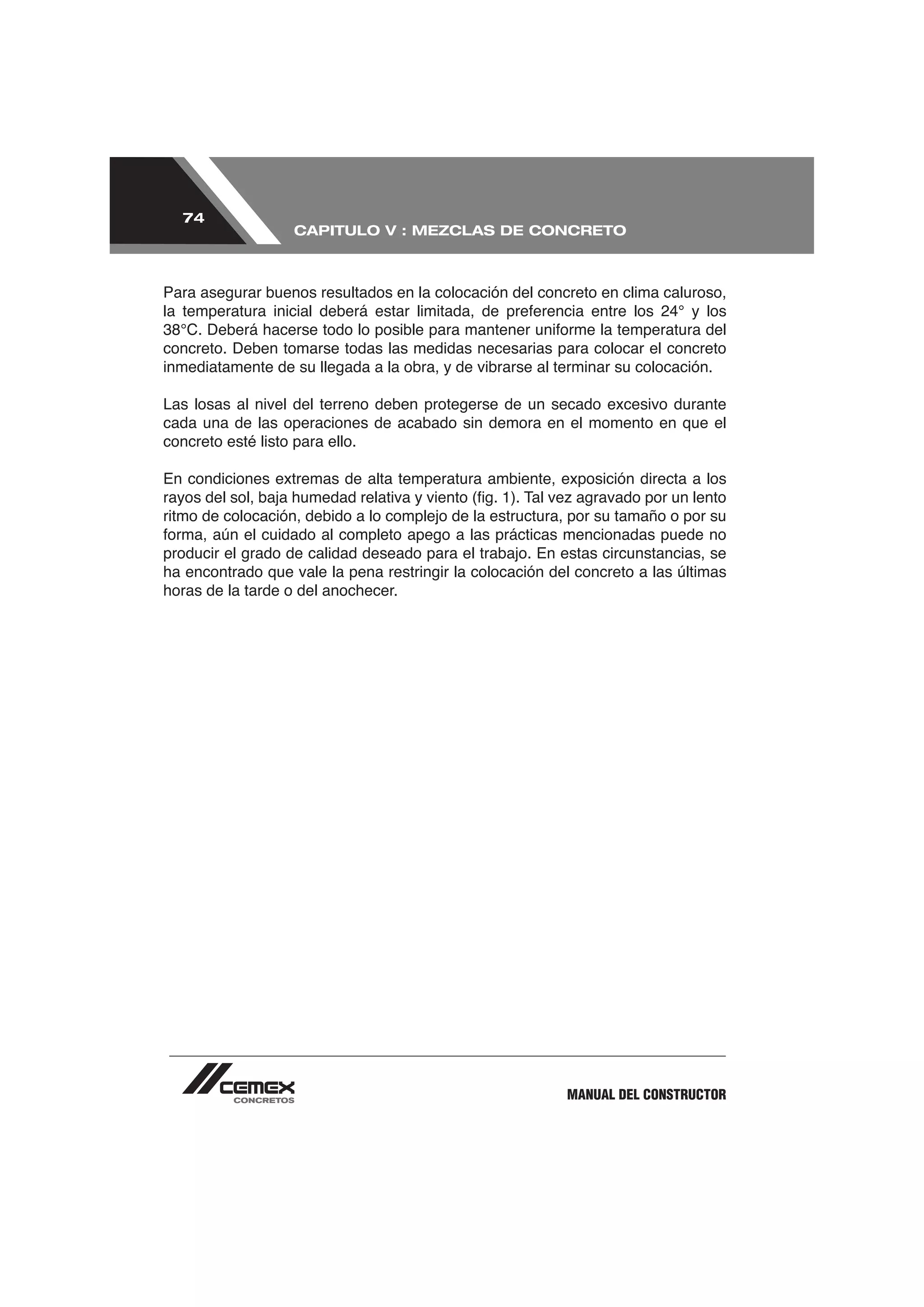 74
                   CAPITULO V : MEZCLAS DE CONCRETO



Para asegurar buenos resultados en la colocación del concreto en clima caluroso,


concreto. Deben tomarse todas las medidas necesarias para colocar el concreto
inmediatamente de su llegada a la obra, y de vibrarse al terminar su colocación.

Las losas al nivel del terreno deben protegerse de un secado excesivo durante
cada una de las operaciones de acabado sin demora en el momento en que el
concreto esté listo para ello.

En condiciones extremas de alta temperatura ambiente, exposición directa a los

ritmo de colocación, debido a lo complejo de la estructura, por su tamaño o por su

producir el grado de calidad deseado para el trabajo. En estas circunstancias, se
ha encontrado que vale la pena restringir la colocación del concreto a las últimas
horas de la tarde o del anochecer.




                                                          MANUAL DEL CONSTRUCTOR
 