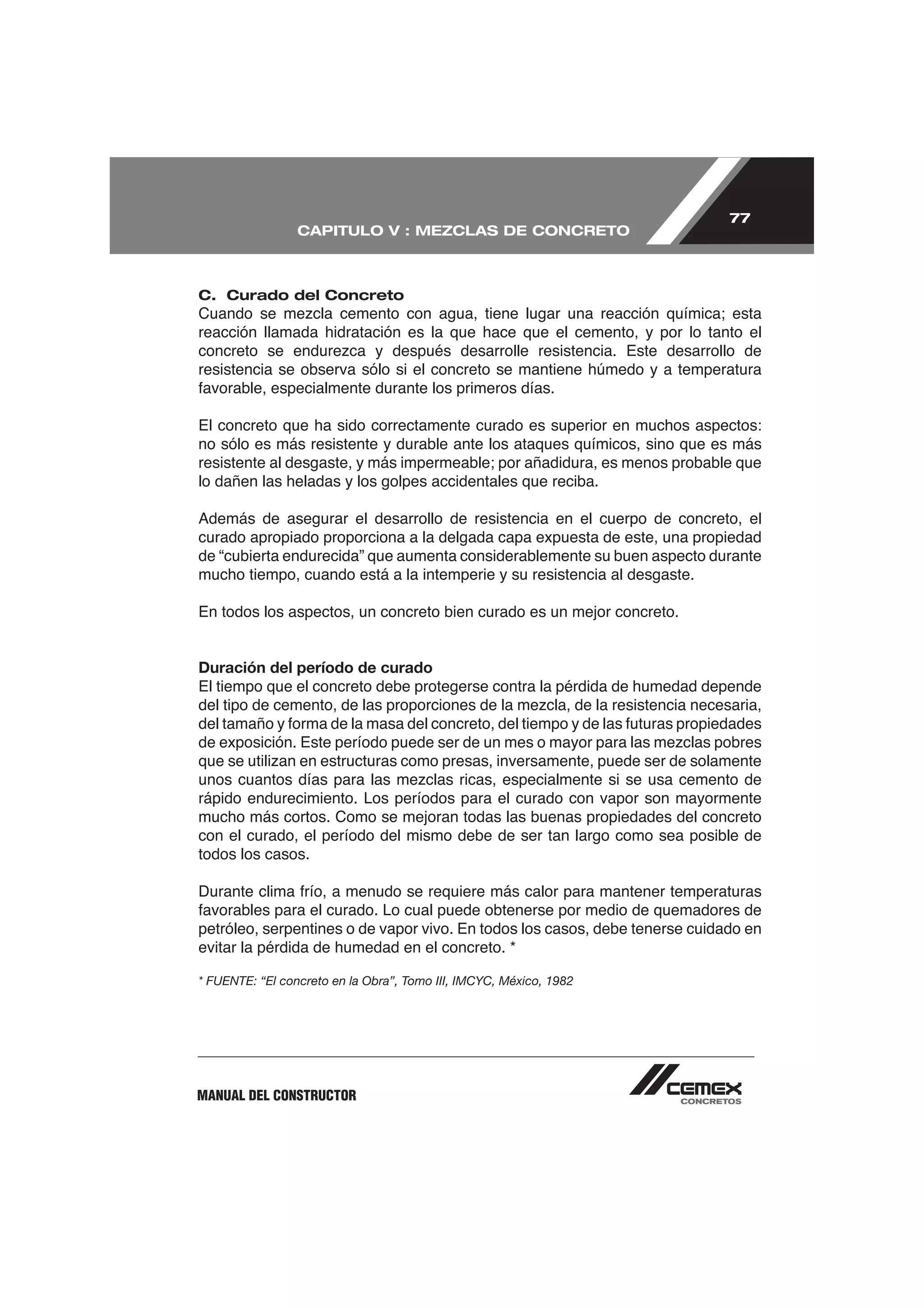 77
                 CAPITULO V : MEZCLAS DE CONCRETO



C. Curado del Concreto

reacción llamada hidratación es la que hace que el cemento, y por lo tanto el

resistencia se observa sólo si el concreto se mantiene húmedo y a temperatura


El concreto que ha sido correctamente curado es superior en muchos aspectos:
no sólo es más resistente y durable ante los ataques químicos, sino que es más

lo dañen las heladas y los golpes accidentales que reciba.


curado apropiado proporciona a la delgada capa expuesta de este, una propiedad
de “cubierta endurecida” que aumenta considerablemente su buen aspecto durante
mucho tiempo, cuando está a la intemperie y su resistencia al desgaste.

En todos los aspectos, un concreto bien curado es un mejor concreto.


Duración del período de curado
El tiempo que el concreto debe protegerse contra la pérdida de humedad depende




rápido endurecimiento. Los períodos para el curado con vapor son mayormente
mucho más cortos. Como se mejoran todas las buenas propiedades del concreto
con el curado, el período del mismo debe de ser tan largo como sea posible de
todos los casos.



petróleo, serpentines o de vapor vivo. En todos los casos, debe tenerse cuidado en


* FUENTE: “El concreto en la Obra”, Tomo III, IMCYC, México, 1982




MANUAL DEL CONSTRUCTOR
 