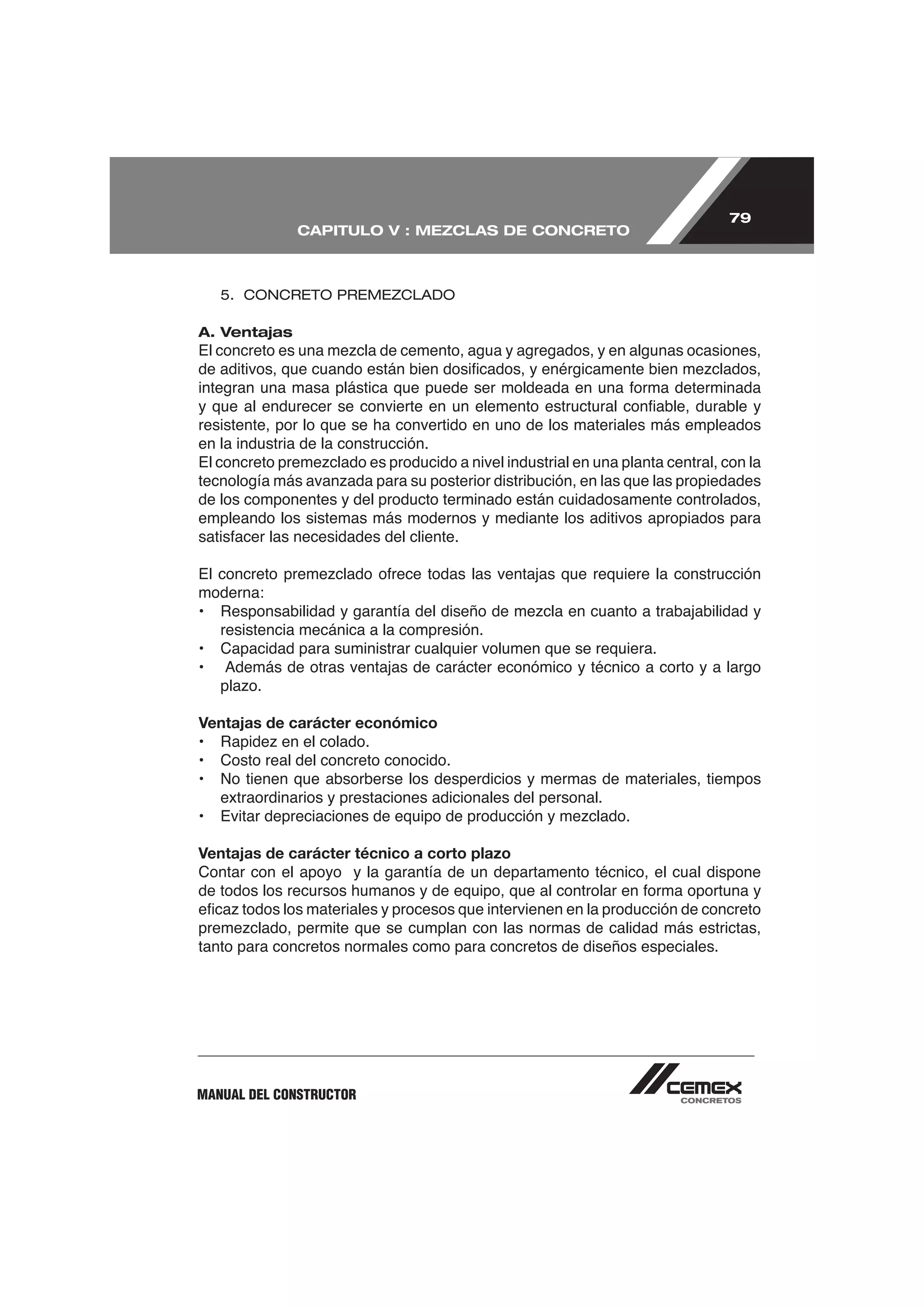 79
              CAPITULO V : MEZCLAS DE CONCRETO



    5. CONCRETO PREMEZCLADO

A. Ventajas




resistente, por lo que se ha convertido en uno de los materiales más empleados
en la industria de la construcción.


de los componentes y del producto terminado están cuidadosamente controlados,
empleando los sistemas más modernos y mediante los aditivos apropiados para



moderna:

    resistencia mecánica a la compresión.
•   Capacidad para suministrar cualquier volumen que se requiera.



Ventajas de carácter económico

•   Costo real del concreto conocido.
•   No tienen que absorberse los desperdicios y mermas de materiales, tiempos
    extraordinarios y prestaciones adicionales del personal.


Ventajas de carácter técnico a corto plazo
Contar con el apoyo y la garantía de un departamento técnico, el cual dispone



tanto para concretos normales como para concretos de diseños especiales.




MANUAL DEL CONSTRUCTOR
 