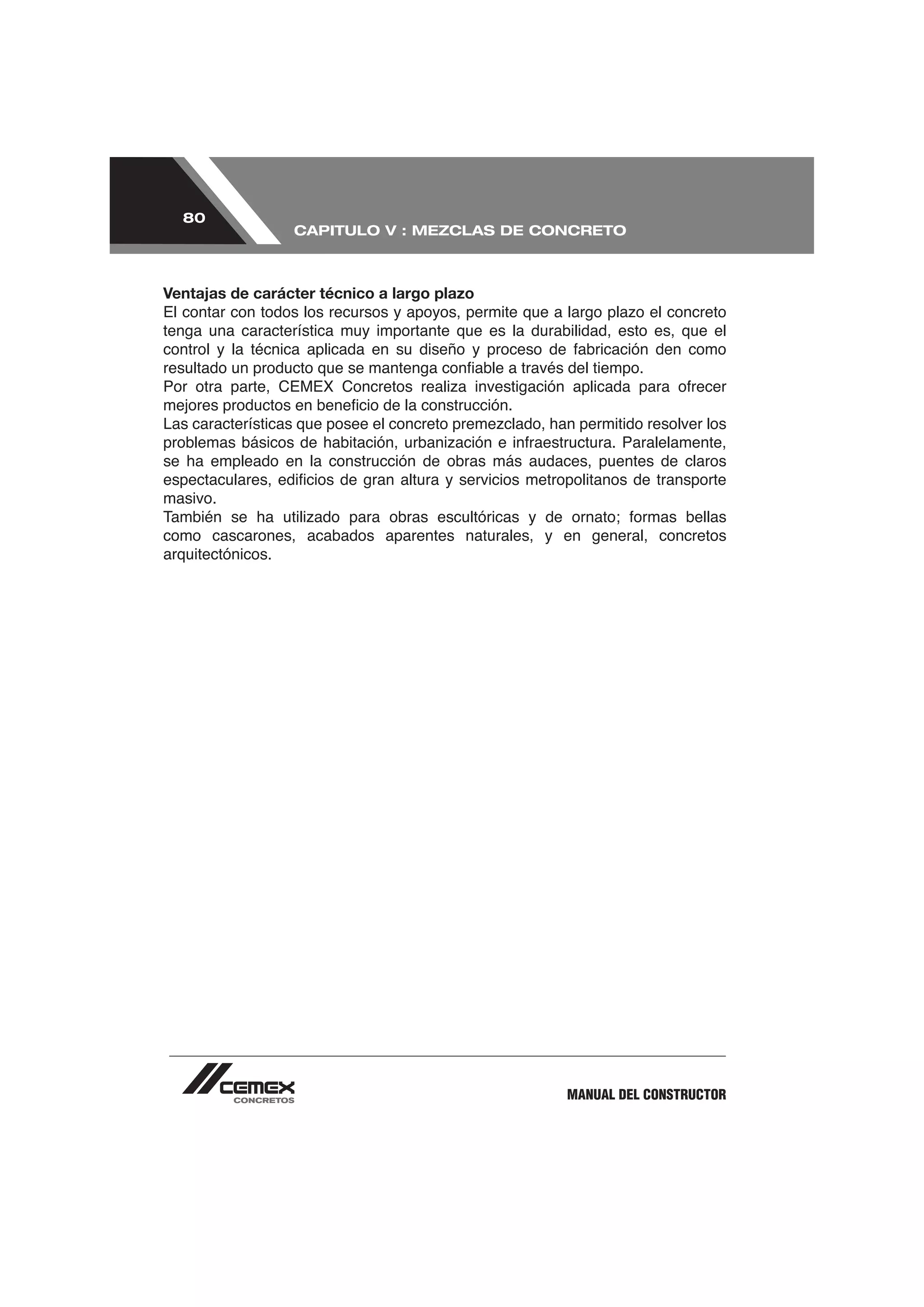 80
                  CAPITULO V : MEZCLAS DE CONCRETO



Ventajas de carácter técnico a largo plazo

tenga una característica muy importante que es la durabilidad, esto es, que el




se ha empleado en la construcción de obras más audaces, puentes de claros

masivo.

como cascarones, acabados aparentes naturales, y en general, concretos
arquitectónicos.




                                                       MANUAL DEL CONSTRUCTOR
 