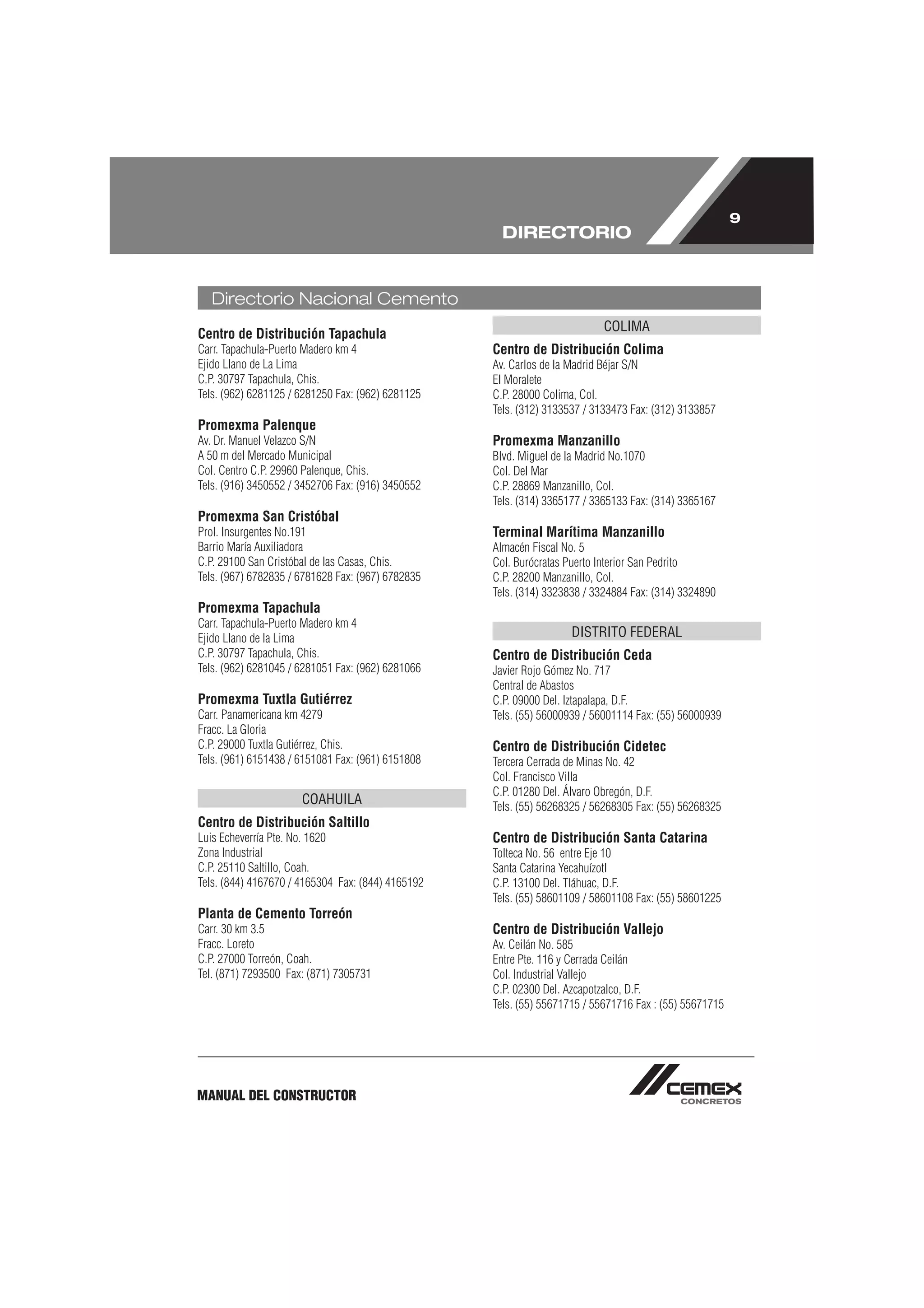 9
                                                     DIRECTORIO


   Directorio Nacional Cemento
                                                                           COLIMA
Centro de Distribución Tapachula
Carr. Tapachula-Puerto Madero km 4                 Centro de Distribución Colima
Ejido Llano de La Lima                             Av. Carlos de la Madrid Béjar S/N
C.P. 30797 Tapachula, Chis.                        El Moralete
Tels. (962) 6281125 / 6281250 Fax: (962) 6281125   C.P. 28000 Colima, Col.
                                                   Tels. (312) 3133537 / 3133473 Fax: (312) 3133857
Promexma Palenque
Av. Dr. Manuel Velazco S/N                         Promexma Manzanillo
A 50 m del Mercado Municipal                       Blvd. Miguel de la Madrid No.1070
Col. Centro C.P. 29960 Palenque, Chis.             Col. Del Mar
Tels. (916) 3450552 / 3452706 Fax: (916) 3450552   C.P. 28869 Manzanillo, Col.
                                                   Tels. (314) 3365177 / 3365133 Fax: (314) 3365167
Promexma San Cristóbal
Prol. Insurgentes No.191                           Terminal Marítima Manzanillo
Barrio María Auxiliadora                           Almacén Fiscal No. 5
C.P. 29100 San Cristóbal de las Casas, Chis.       Col. Burócratas Puerto Interior San Pedrito
Tels. (967) 6782835 / 6781628 Fax: (967) 6782835   C.P. 28200 Manzanillo, Col.
                                                   Tels. (314) 3323838 / 3324884 Fax: (314) 3324890
Promexma Tapachula
Carr. Tapachula-Puerto Madero km 4
Ejido Llano de la Lima                                              DISTRITO FEDERAL
C.P. 30797 Tapachula, Chis.                        Centro de Distribución Ceda
Tels. (962) 6281045 / 6281051 Fax: (962) 6281066   Javier Rojo Gómez No. 717
                                                   Central de Abastos
Promexma Tuxtla Gutiérrez                          C.P. 09000 Del. Iztapalapa, D.F.
Carr. Panamericana km 4279                         Tels. (55) 56000939 / 56001114 Fax: (55) 56000939
Fracc. La Gloria
C.P. 29000 Tuxtla Gutiérrez, Chis.                 Centro de Distribución Cidetec
Tels. (961) 6151438 / 6151081 Fax: (961) 6151808   Tercera Cerrada de Minas No. 42
                                                   Col. Francisco Villa
                                                   C.P. 01280 Del. Álvaro Obregón, D.F.
                      COAHUILA                     Tels. (55) 56268325 / 56268305 Fax: (55) 56268325
Centro de Distribución Saltillo
Luis Echeverría Pte. No. 1620                      Centro de Distribución Santa Catarina
Zona Industrial                                    Tolteca No. 56 entre Eje 10
C.P. 25110 Saltillo, Coah.                         Santa Catarina Yecahuízotl
Tels. (844) 4167670 / 4165304 Fax: (844) 4165192   C.P. 13100 Del. Tláhuac, D.F.
                                                   Tels. (55) 58601109 / 58601108 Fax: (55) 58601225
Planta de Cemento Torreón
Carr. 30 km 3.5                                    Centro de Distribución Vallejo
Fracc. Loreto                                      Av. Ceilán No. 585
C.P. 27000 Torreón, Coah.                          Entre Pte. 116 y Cerrada Ceilán
Tel. (871) 7293500 Fax: (871) 7305731              Col. Industrial Vallejo
                                                   C.P. 02300 Del. Azcapotzalco, D.F.
                                                   Tels. (55) 55671715 / 55671716 Fax : (55) 55671715




MANUAL DEL CONSTRUCTOR
 