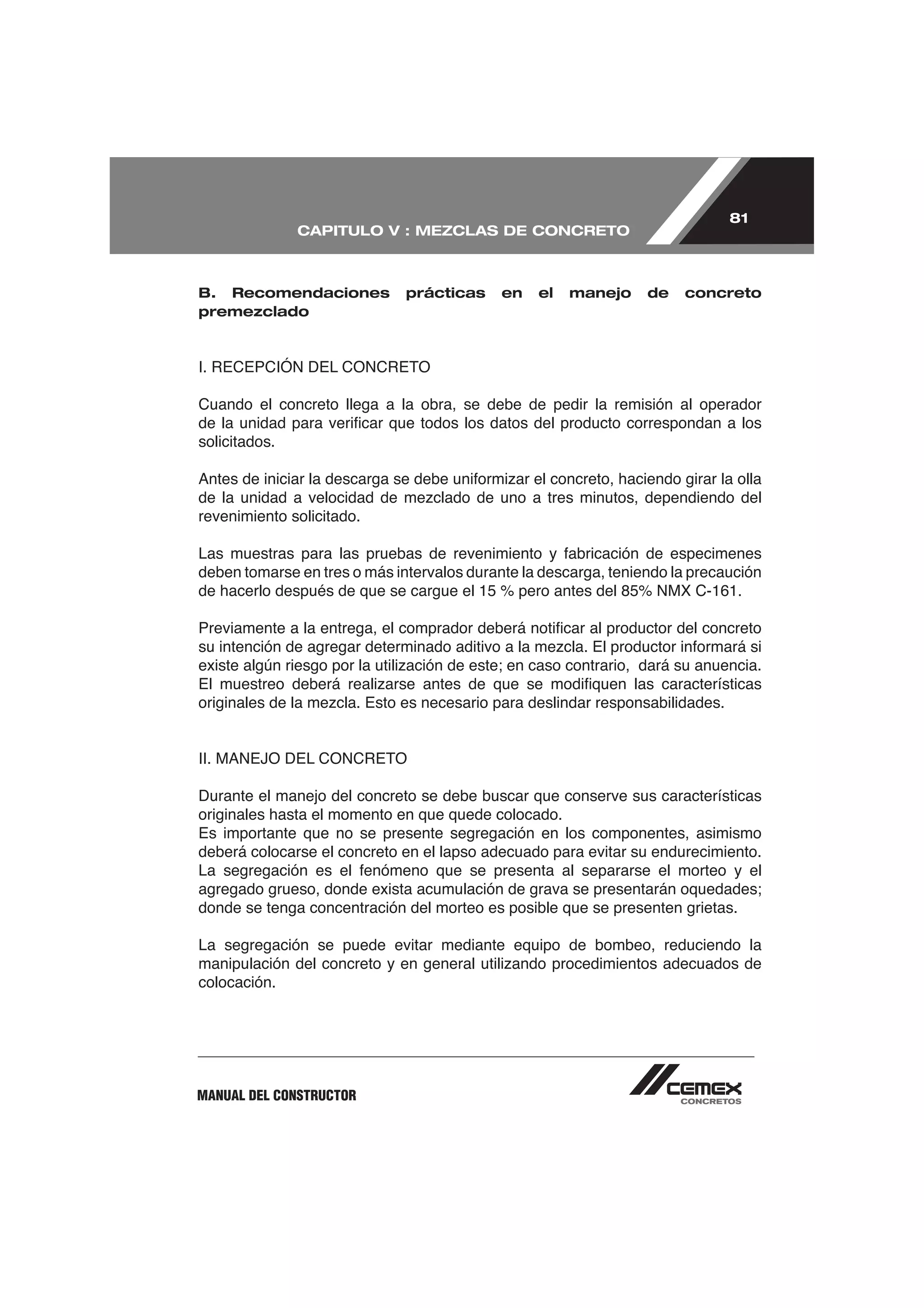 81
               CAPITULO V : MEZCLAS DE CONCRETO



B. Recomendaciones            prácticas     en   el   manejo     de   concreto
premezclado




Cuando el concreto llega a la obra, se debe de pedir la remisión al operador

solicitados.



revenimiento solicitado.


deben tomarse en tres o más intervalos durante la descarga, teniendo la precaución




Durante el manejo del concreto se debe buscar que conserve sus características
originales hasta el momento en que quede colocado.
Es importante que no se presente segregación en los componentes, asimismo
deberá colocarse el concreto en el lapso adecuado para evitar su endurecimiento.


donde se tenga concentración del morteo es posible que se presenten grietas.

La segregación se puede evitar mediante equipo de bombeo, reduciendo la

colocación.




MANUAL DEL CONSTRUCTOR
 