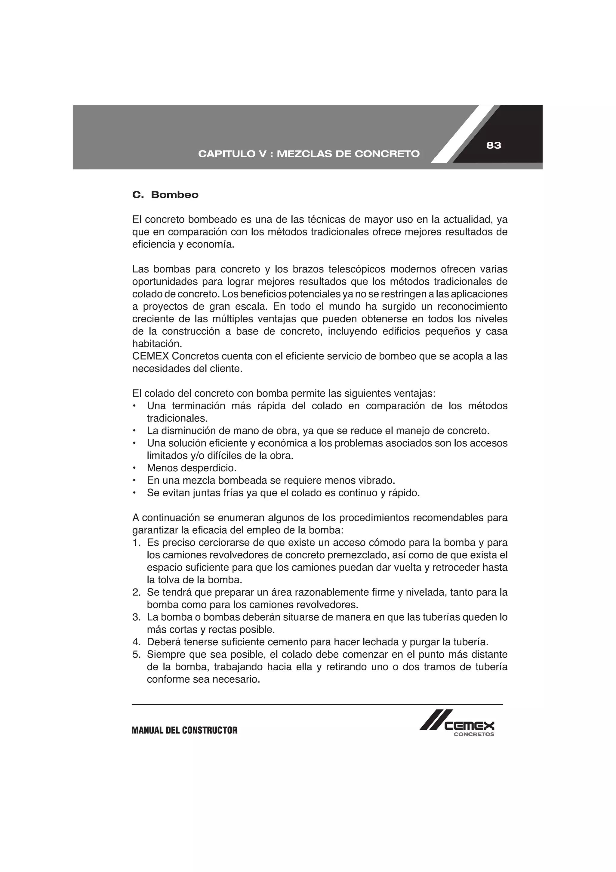 83
               CAPITULO V : MEZCLAS DE CONCRETO



C. Bombeo

El concreto bombeado es una de las técnicas de mayor uso en la actualidad, ya




oportunidades para lograr mejores resultados que los métodos tradicionales de

a proyectos de gran escala. En todo el mundo ha surgido un reconocimiento
creciente de las múltiples ventajas que pueden obtenerse en todos los niveles

habitación.

necesidades del cliente.

El colado del concreto con bomba permite las siguientes ventajas:
• Una terminación más rápida del colado en comparación de los métodos
    tradicionales.
• La disminución de mano de obra, ya que se reduce el manejo de concreto.


•   Menos desperdicio.




    la tolva de la bomba.

   bomba como para los camiones revolvedores.
3. La bomba o bombas deberán situarse de manera en que las tuberías queden lo
   más cortas y rectas posible.


    de la bomba, trabajando hacia ella y retirando uno o dos tramos de tubería




MANUAL DEL CONSTRUCTOR
 