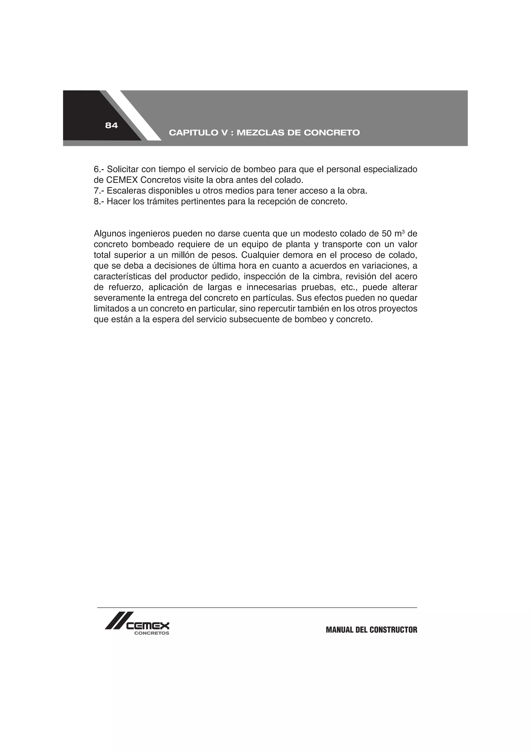 84
                   CAPITULO V : MEZCLAS DE CONCRETO




de CEMEX Concretos visite la obra antes del colado.
7.- Escaleras disponibles u otros medios para tener acceso a la obra.



                                                                                3
                                                                               de
concreto bombeado requiere de un equipo de planta y transporte con un valor
total superior a un millón de pesos. Cualquier demora en el proceso de colado,
que se deba a decisiones de última hora en cuanto a acuerdos en variaciones, a
características del productor pedido, inspección de la cimbra, revisión del acero


limitados a un concreto en particular, sino repercutir también en los otros proyectos
que están a la espera del servicio subsecuente de bombeo y concreto.




                                                            MANUAL DEL CONSTRUCTOR
 