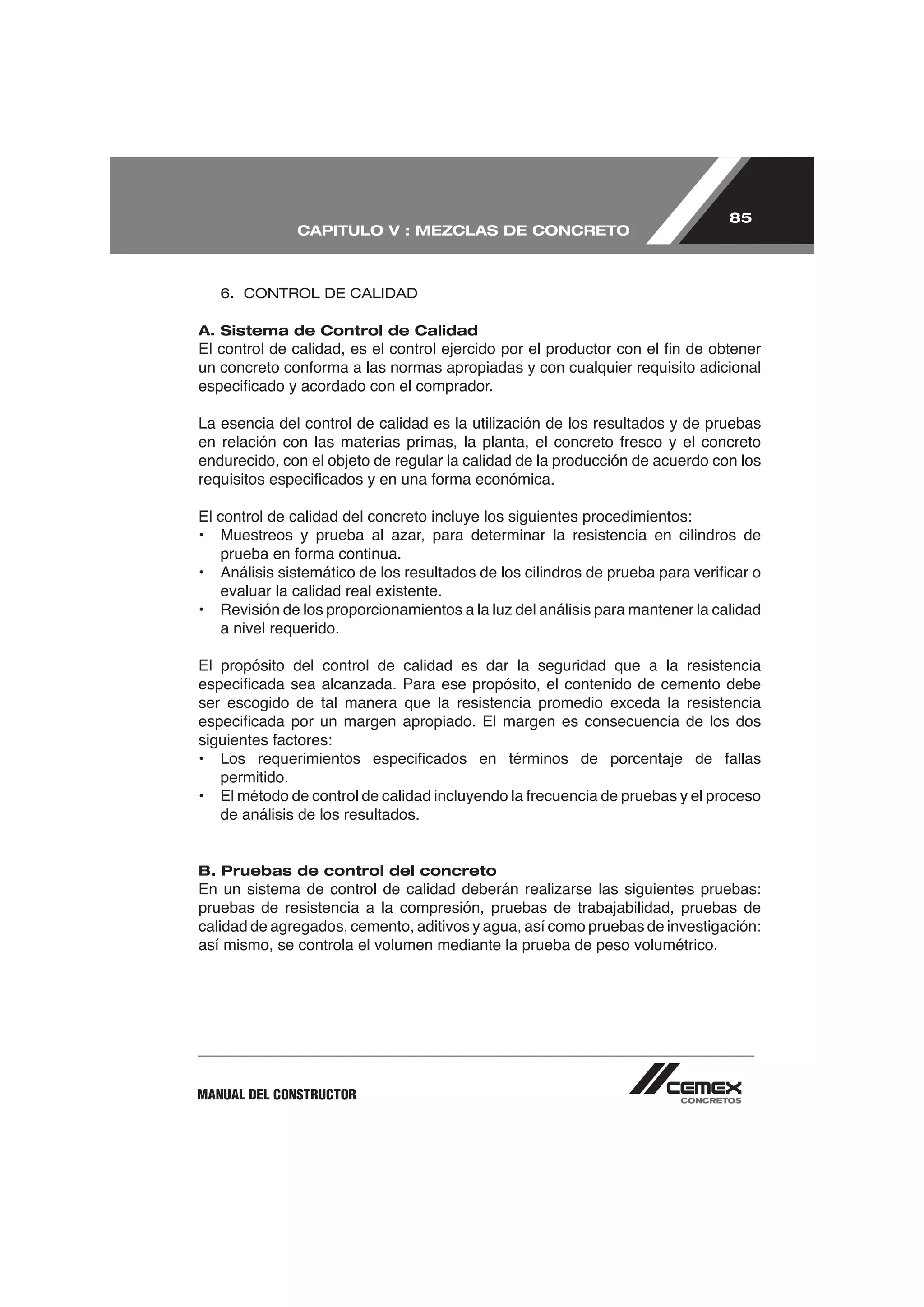 85
                CAPITULO V : MEZCLAS DE CONCRETO



   6. CONTROL DE CALIDAD

A. Sistema de Control de Calidad




endurecido, con el objeto de regular la calidad de la producción de acuerdo con los


El control de calidad del concreto incluye los siguientes procedimientos:



   evaluar la calidad real existente.

   a nivel requerido.

El propósito del control de calidad es dar la seguridad que a la resistencia

ser escogido de tal manera que la resistencia promedio exceda la resistencia



   permitido.

   de análisis de los resultados.


B. Pruebas de control del concreto

pruebas de resistencia a la compresión, pruebas de trabajabilidad, pruebas de
calidad de agregados, cemento, aditivos y agua, así como pruebas de investigación:
así mismo, se controla el volumen mediante la prueba de peso volumétrico.




MANUAL DEL CONSTRUCTOR
 