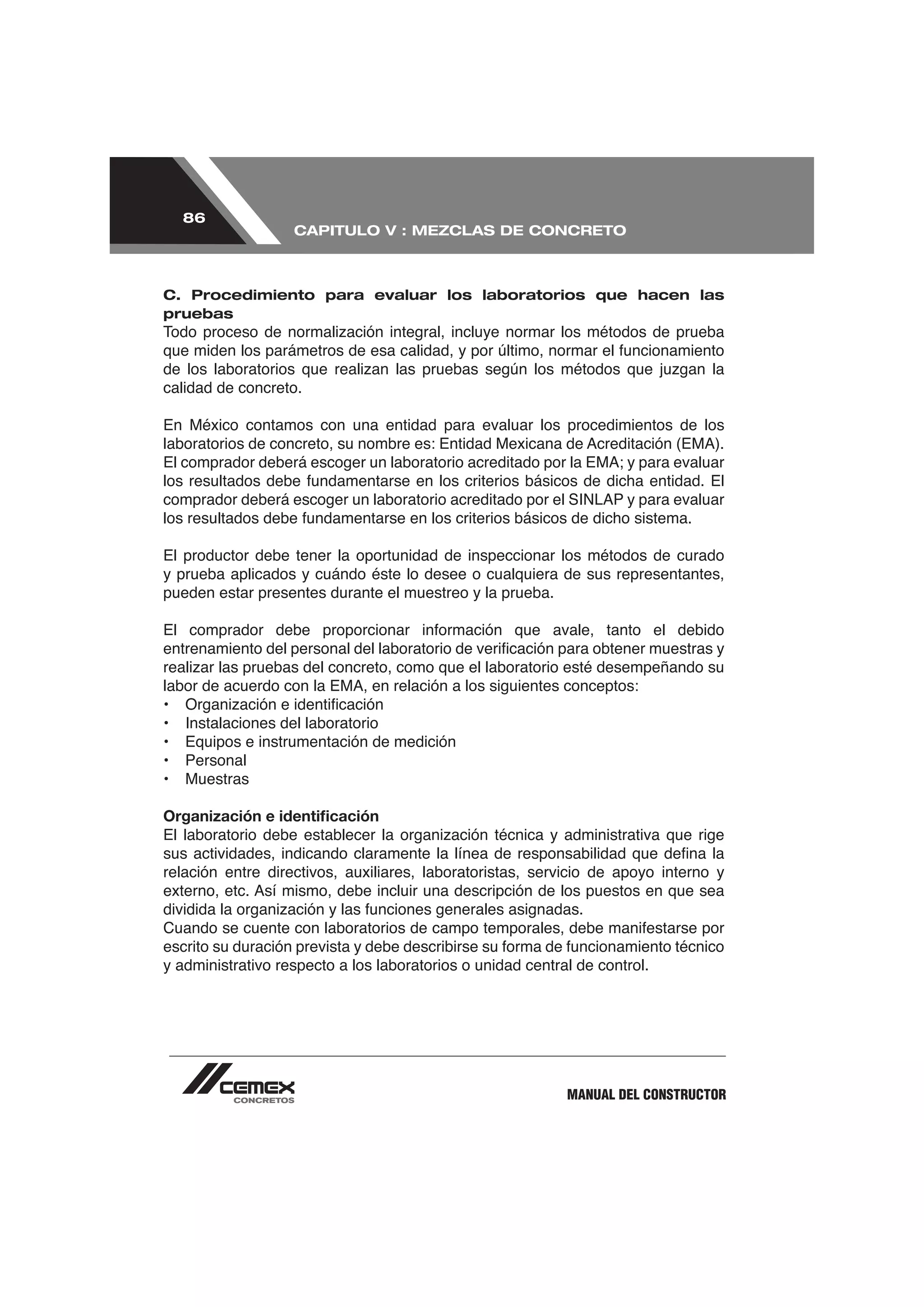 86
                   CAPITULO V : MEZCLAS DE CONCRETO



C. Procedimiento para evaluar los laboratorios que hacen las
pruebas




calidad de concreto.

En México contamos con una entidad para evaluar los procedimientos de los




El productor debe tener la oportunidad de inspeccionar los métodos de curado
y prueba aplicados y cuándo éste lo desee o cualquiera de sus representantes,
pueden estar presentes durante el muestreo y la prueba.




•   Instalaciones del laboratorio
•   Equipos e instrumentación de medición
•   Personal
•   Muestras

Organización e identiﬁcación


relación entre directivos, auxiliares, laboratoristas, servicio de apoyo interno y




y administrativo respecto a los laboratorios o unidad central de control.




                                                            MANUAL DEL CONSTRUCTOR
 