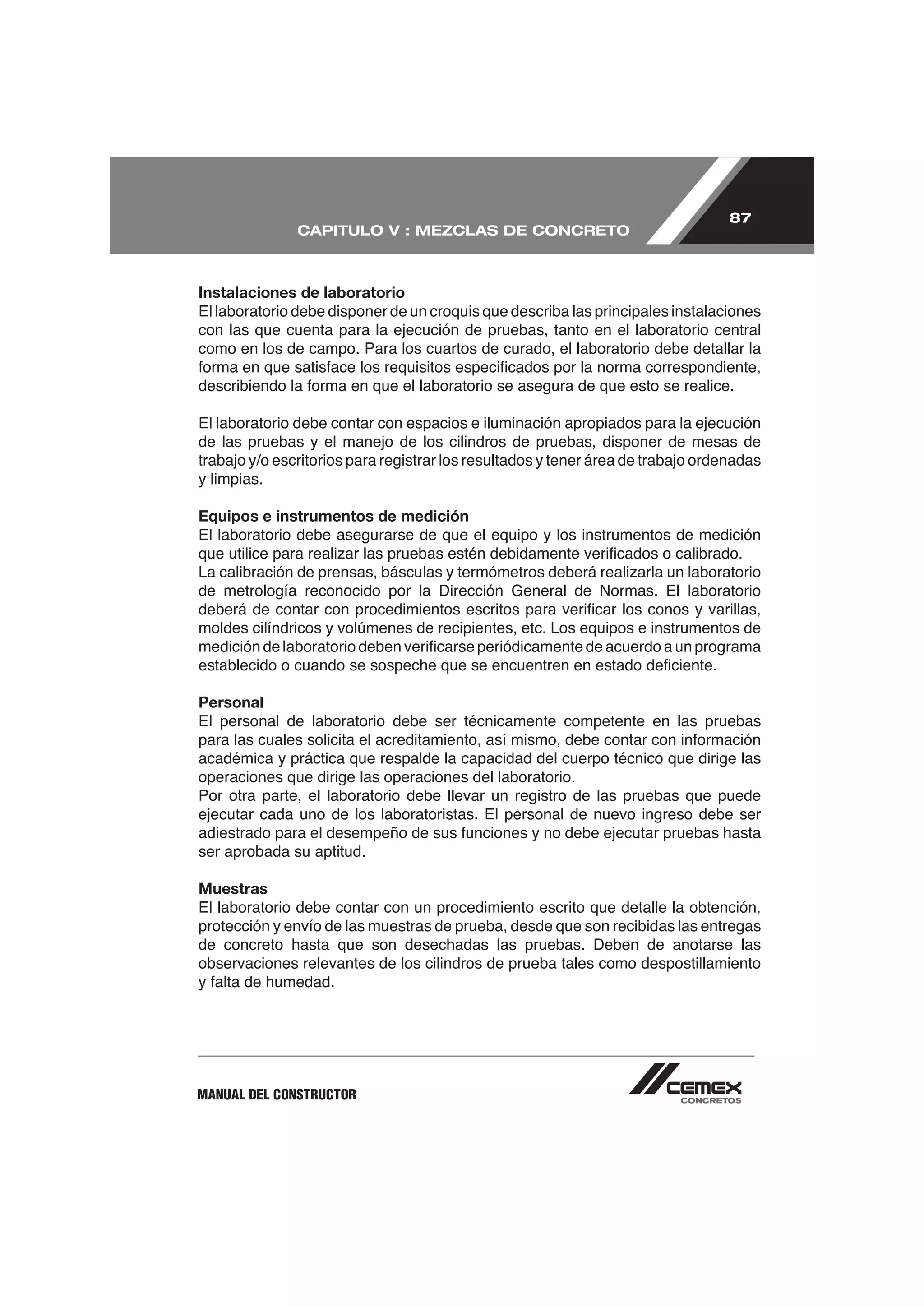 87
               CAPITULO V : MEZCLAS DE CONCRETO



Instalaciones de laboratorio
El laboratorio debe disponer de un croquis que describa las principales instalaciones
con las que cuenta para la ejecución de pruebas, tanto en el laboratorio central
como en los de campo. Para los cuartos de curado, el laboratorio debe detallar la



El laboratorio debe contar con espacios e iluminación apropiados para la ejecución
de las pruebas y el manejo de los cilindros de pruebas, disponer de mesas de
trabajo y/o escritorios para registrar los resultados y tener área de trabajo ordenadas
y limpias.

Equipos e instrumentos de medición
El laboratorio debe asegurarse de que el equipo y los instrumentos de medición


de metrología reconocido por la Dirección General de Normas. El laboratorio

moldes cilíndricos y volúmenes de recipientes, etc. Los equipos e instrumentos de



Personal
El personal de laboratorio debe ser técnicamente competente en las pruebas

académica y práctica que respalde la capacidad del cuerpo técnico que dirige las
operaciones que dirige las operaciones del laboratorio.
Por otra parte, el laboratorio debe llevar un registro de las pruebas que puede
ejecutar cada uno de los laboratoristas. El personal de nuevo ingreso debe ser

ser aprobada su aptitud.

Muestras
El laboratorio debe contar con un procedimiento escrito que detalle la obtención,
protección y envío de las muestras de prueba, desde que son recibidas las entregas
de concreto hasta que son desechadas las pruebas. Deben de anotarse las
observaciones relevantes de los cilindros de prueba tales como despostillamiento




MANUAL DEL CONSTRUCTOR
 
