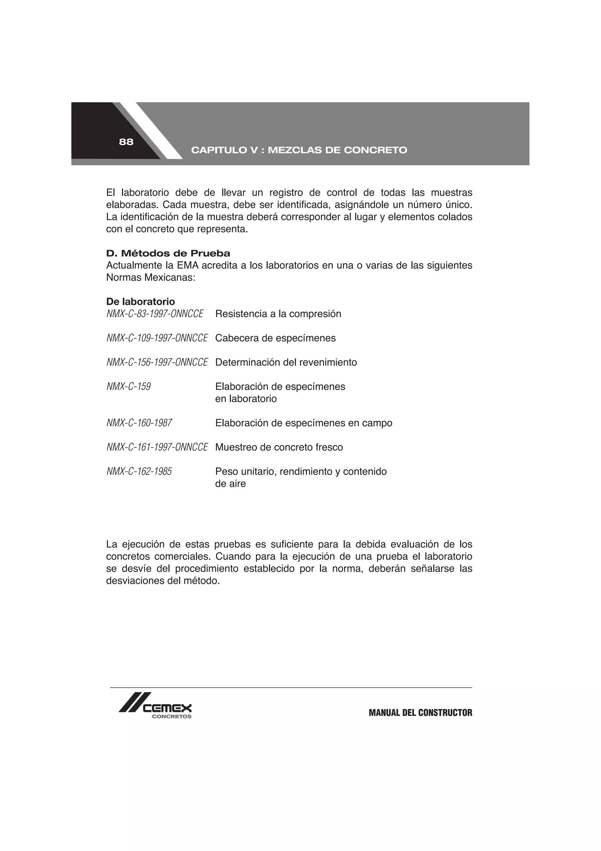 88
                  CAPITULO V : MEZCLAS DE CONCRETO



El laboratorio debe de llevar un registro de control de todas las muestras


con el concreto que representa.

D. Métodos de Prueba

Normas Mexicanas:

De laboratorio
NMX-C-83-1997-ONNCCE

NMX-C-109-1997-ONNCCE Cabecera de especímenes

NMX-C-156-1997-ONNCCE Determinación del revenimiento

NMX-C-159               Elaboración de especímenes
                        en laboratorio

NMX-C-160-1987          Elaboración de especímenes en campo

NMX-C-161-1997-ONNCCE

NMX-C-162-1985          Peso unitario, rendimiento y contenido
                        de aire




concretos comerciales. Cuando para la ejecución de una prueba el laboratorio
se desvíe del procedimiento establecido por la norma, deberán señalarse las
desviaciones del método.




                                                         MANUAL DEL CONSTRUCTOR
 