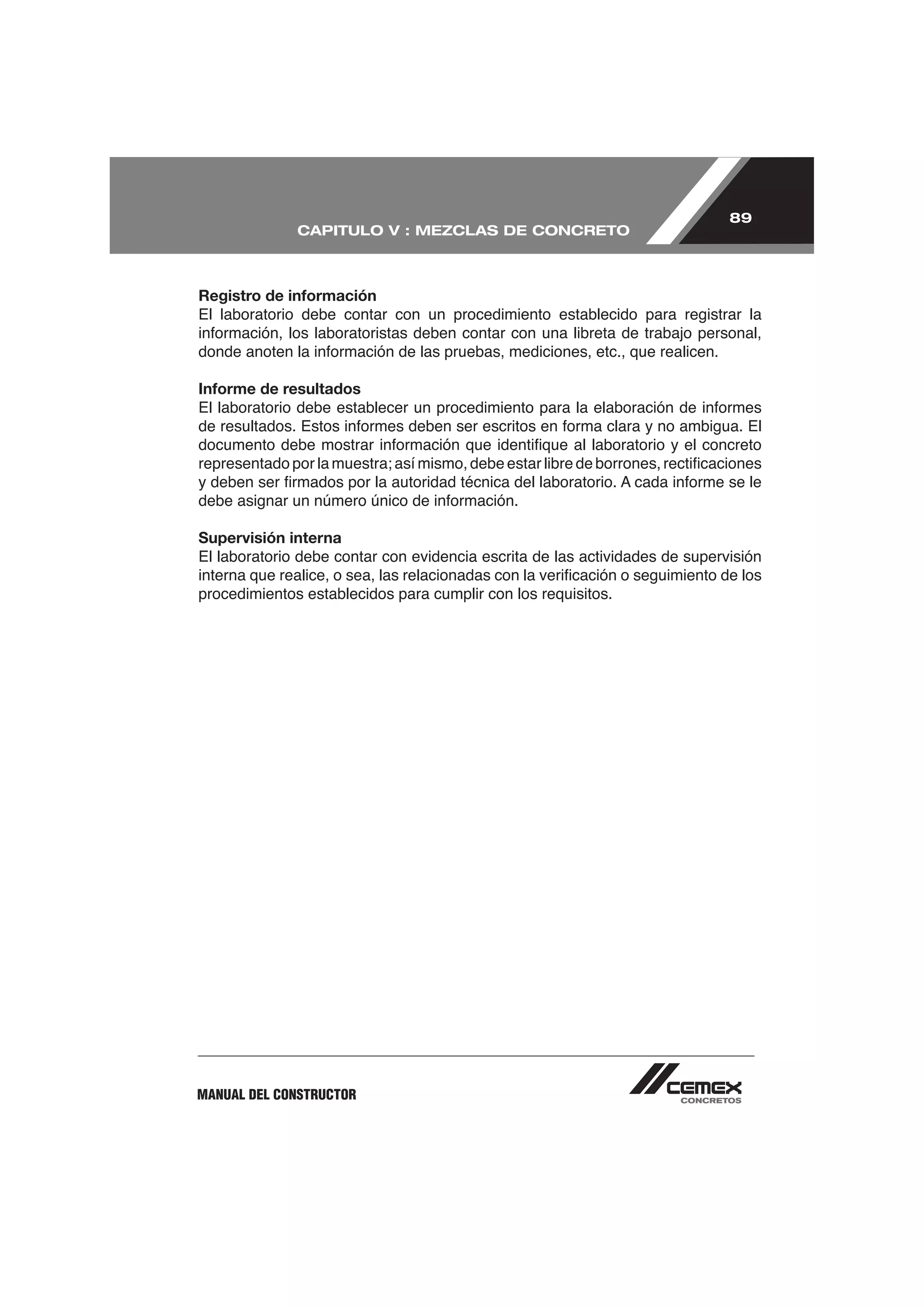 89
              CAPITULO V : MEZCLAS DE CONCRETO



Registro de información
El laboratorio debe contar con un procedimiento establecido para registrar la



Informe de resultados




Supervisión interna
El laboratorio debe contar con evidencia escrita de las actividades de supervisión

procedimientos establecidos para cumplir con los requisitos.




MANUAL DEL CONSTRUCTOR
 