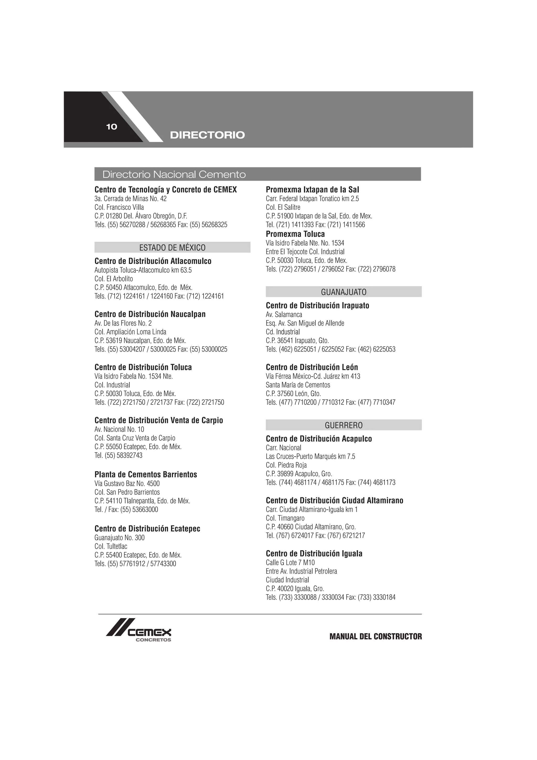 10
                             DIRECTORIO


   Directorio Nacional Cemento
Centro de Tecnología y Concreto de CEMEX            Promexma Ixtapan de la Sal
3a. Cerrada de Minas No. 42                         Carr. Federal Ixtapan Tonatico km 2.5
Col. Francisco Villa                                Col. El Salitre
C.P. 01280 Del. Álvaro Obregón, D.F.                C.P. 51900 Ixtapan de la Sal, Edo. de Mex.
Tels. (55) 56270288 / 56268365 Fax: (55) 56268325   Tel. (721) 1411393 Fax: (721) 1411566
                                                    Promexma Toluca
                                                    Vía Isidro Fabela Nte. No. 1534
                 ESTADO DE MÉXICO                   Entre El Tejocote Col. Industrial
Centro de Distribución Atlacomulco                  C.P. 50030 Toluca, Edo. de Mex.
Autopista Toluca-Atlacomulco km 63.5                Tels. (722) 2796051 / 2796052 Fax: (722) 2796078
Col. El Arbolito
C.P. 50450 Atlacomulco, Edo. de Méx.
Tels. (712) 1224161 / 1224160 Fax: (712) 1224161
                                                                         GUANAJUATO
                                                    Centro de Distribución Irapuato
Centro de Distribución Naucalpan                    Av. Salamanca
Av. De las Flores No. 2                             Esq. Av. San Miguel de Allende
Col. Ampliación Loma Linda                          Cd. Industrial
C.P. 53619 Naucalpan, Edo. de Méx.                  C.P. 36541 Irapuato, Gto.
Tels. (55) 53004207 / 53000025 Fax: (55) 53000025   Tels. (462) 6225051 / 6225052 Fax: (462) 6225053

Centro de Distribución Toluca                       Centro de Distribución León
Vía Isidro Fabela No. 1534 Nte.                     Vía Férrea México-Cd. Juárez km 413
Col. Industrial                                     Santa María de Cementos
C.P. 50030 Toluca, Edo. de Méx.                     C.P. 37560 León, Gto.
Tels. (722) 2721750 / 2721737 Fax: (722) 2721750    Tels. (477) 7710200 / 7710312 Fax: (477) 7710347

Centro de Distribución Venta de Carpio
Av. Nacional No. 10                                                        GUERRERO
Col. Santa Cruz Venta de Carpio                     Centro de Distribución Acapulco
C.P. 55050 Ecatepec, Edo. de Méx.                   Carr. Nacional
Tel. (55) 58392743                                  Las Cruces-Puerto Marqués km 7.5
                                                    Col. Piedra Roja
Planta de Cementos Barrientos                       C.P. 39899 Acapulco, Gro.
Vía Gustavo Baz No. 4500                            Tels. (744) 4681174 / 4681175 Fax: (744) 4681173
Col. San Pedro Barrientos
C.P. 54110 Tlalnepantla, Edo. de Méx.               Centro de Distribución Ciudad Altamirano
Tel. / Fax: (55) 53663000                           Carr. Ciudad Altamirano-Iguala km 1
                                                    Col. Timangaro
Centro de Distribución Ecatepec                     C.P. 40660 Ciudad Altamirano, Gro.
Guanajuato No. 300                                  Tel. (767) 6724017 Fax: (767) 6721217
Col. Tultetlac
C.P. 55400 Ecatepec, Edo. de Méx.                   Centro de Distribución Iguala
Tels. (55) 57761912 / 57743300                      Calle G Lote 7 M10
                                                    Entre Av. Industrial Petrolera
                                                    Ciudad Industrial
                                                    C.P. 40020 Iguala, Gro.
                                                    Tels. (733) 3330088 / 3330034 Fax: (733) 3330184




                                                                             MANUAL DEL CONSTRUCTOR
 