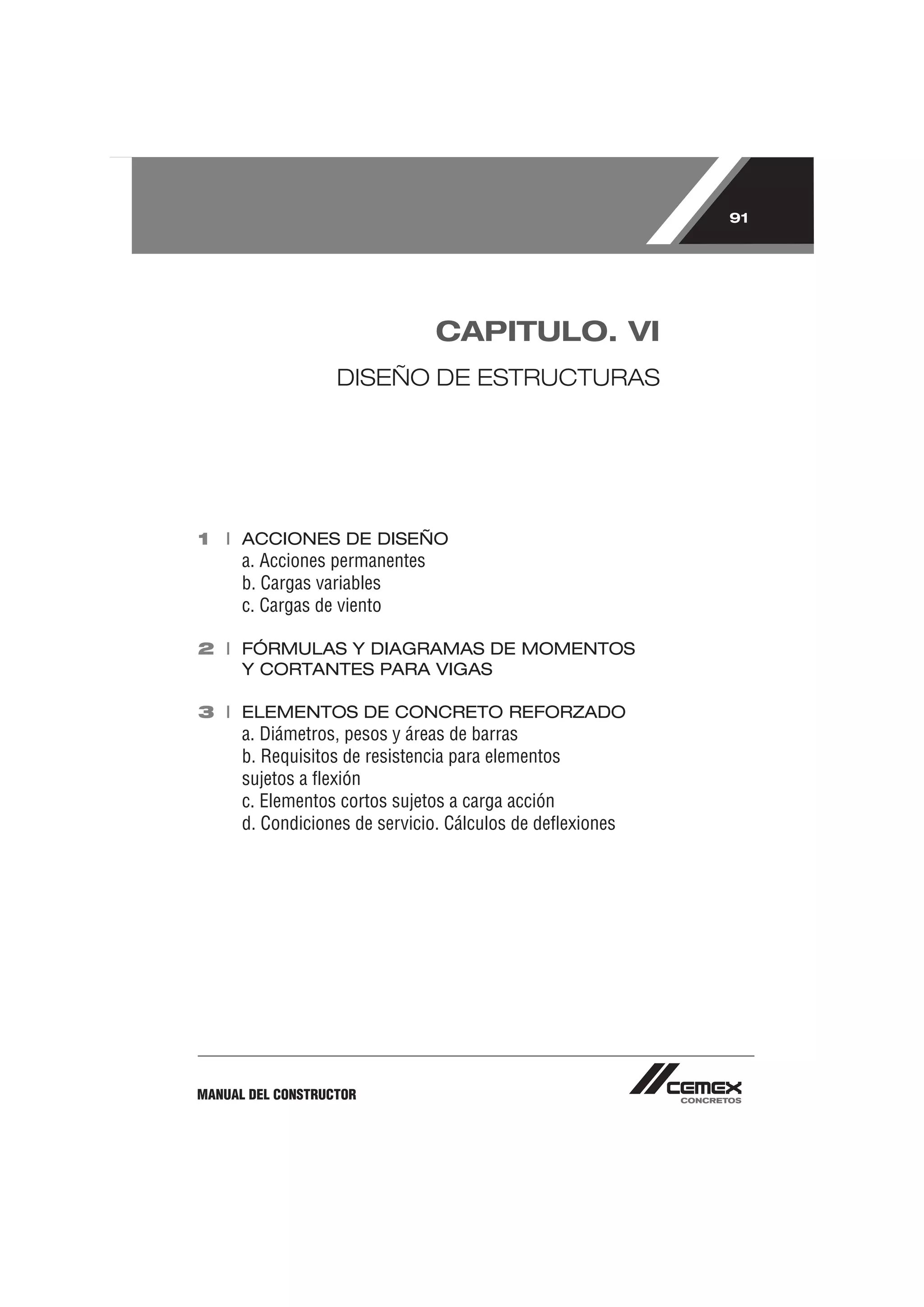 91




                                CAPITULO. VI
                   DISEÑO DE ESTRUCTURAS




1 I ACCIONES DE DISEÑO
      a. Acciones permanentes
      b. Cargas variables
      c. Cargas de viento

2 I FÓRMULAS Y DIAGRAMAS DE MOMENTOS
    Y CORTANTES PARA VIGAS

3 I ELEMENTOS DE CONCRETO REFORZADO
      a. Diámetros, pesos y áreas de barras
      b. Requisitos de resistencia para elementos
      sujetos a ﬂexión
      c. Elementos cortos sujetos a carga acción
      d. Condiciones de servicio. Cálculos de deﬂexiones




MANUAL DEL CONSTRUCTOR
 
