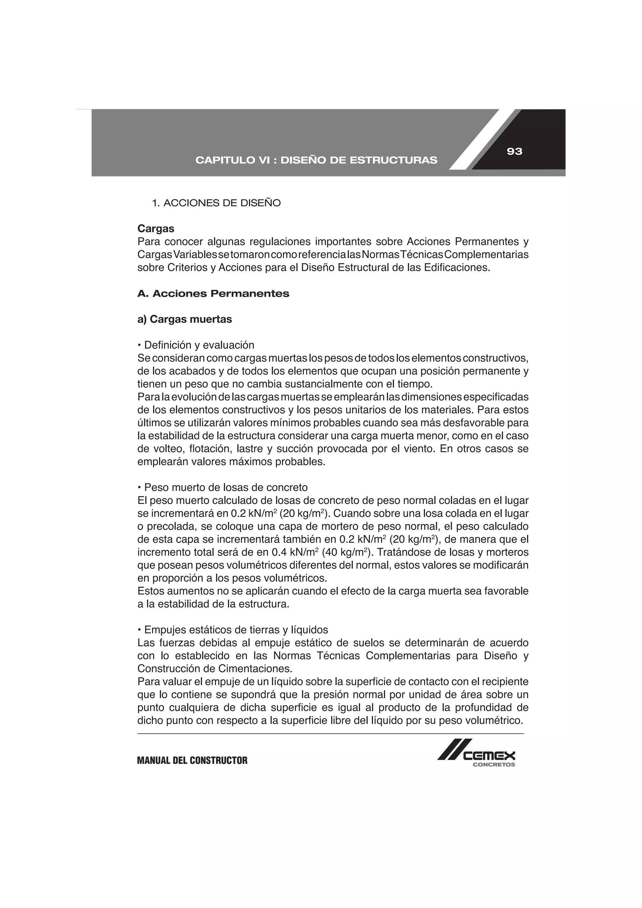 93
            CAPITULO VI : DISEÑO DE ESTRUCTURAS



   1. ACCIONES DE DISEÑO

Cargas




A. Acciones Permanentes

a) Cargas muertas


Se consideran como cargas muertas los pesos de todos los elementos constructivos,
de los acabados y de todos los elementos que ocupan una posición permanente y
tienen un peso que no cambia sustancialmente con el tiempo.

de los elementos constructivos y los pesos unitarios de los materiales. Para estos

la estabilidad de la estructura considerar una carga muerta menor, como en el caso

emplearán valores máximos probables.

• Peso muerto de losas de concreto
El peso muerto calculado de losas de concreto de peso normal coladas en el lugar
se incrementará en 0.2 kN/m2 (20 kg/m2). Cuando sobre una losa colada en el lugar
o precolada, se coloque una capa de mortero de peso normal, el peso calculado
de esta capa se incrementará también en 0.2 kN/m2 (20 kg/m2), de manera que el
incremento total será de en 0.4 kN/m2 (40 kg/m2). Tratándose de losas y morteros

en proporción a los pesos volumétricos.

a la estabilidad de la estructura.

• Empujes estáticos de tierras y líquidos

con lo establecido en las Normas Técnicas Complementarias para Diseño y
Construcción de Cimentaciones.

que lo contiene se supondrá que la presión normal por unidad de área sobre un




MANUAL DEL CONSTRUCTOR
 