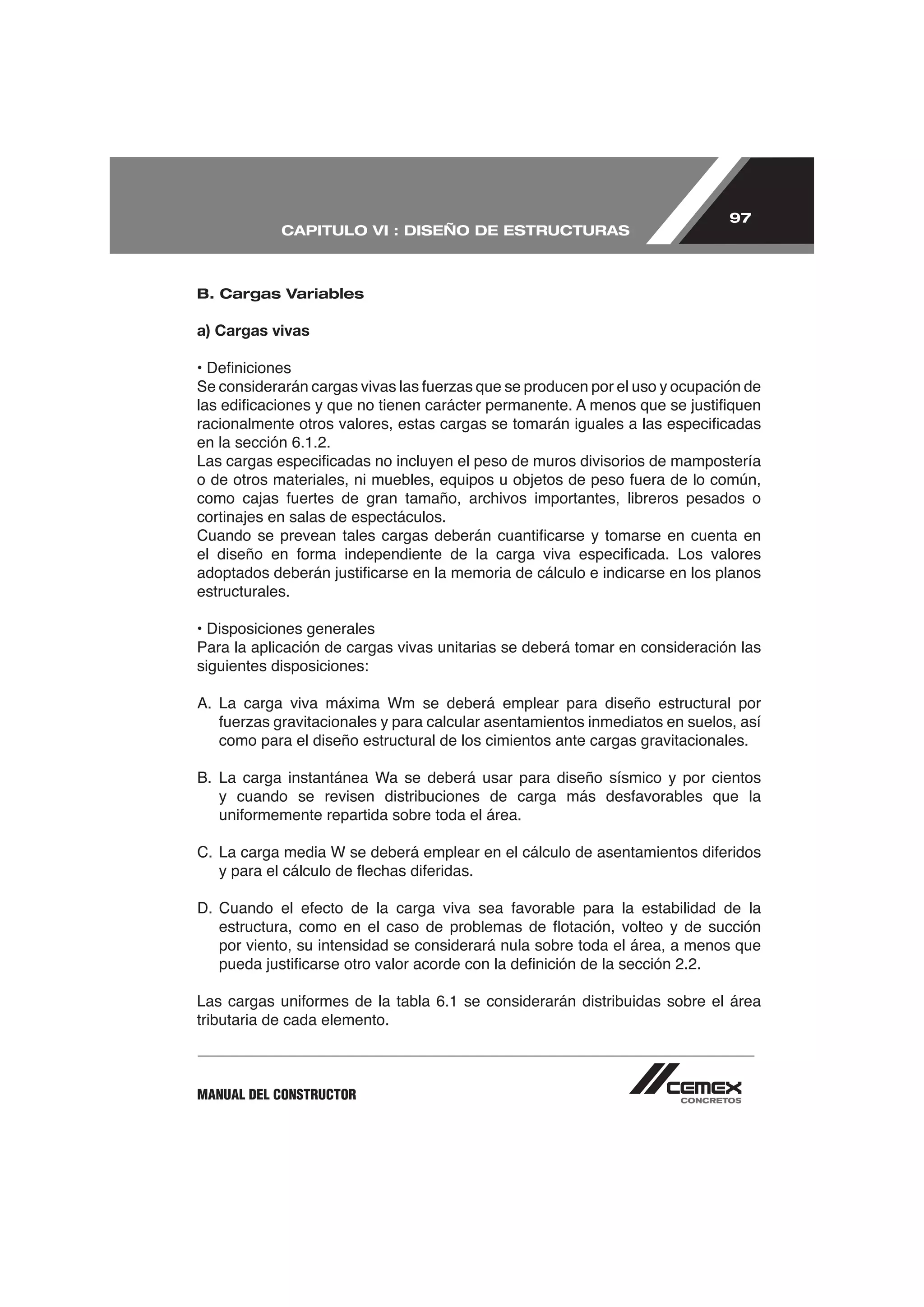 97
            CAPITULO VI : DISEÑO DE ESTRUCTURAS



B. Cargas Variables

a) Cargas vivas




cortinajes en salas de espectáculos.



estructurales.

• Disposiciones generales
Para la aplicación de cargas vivas unitarias se deberá tomar en consideración las
siguientes disposiciones:



   como para el diseño estructural de los cimientos ante cargas gravitacionales.




   por viento, su intensidad se considerará nula sobre toda el área, a menos que



tributaria de cada elemento.



MANUAL DEL CONSTRUCTOR
 