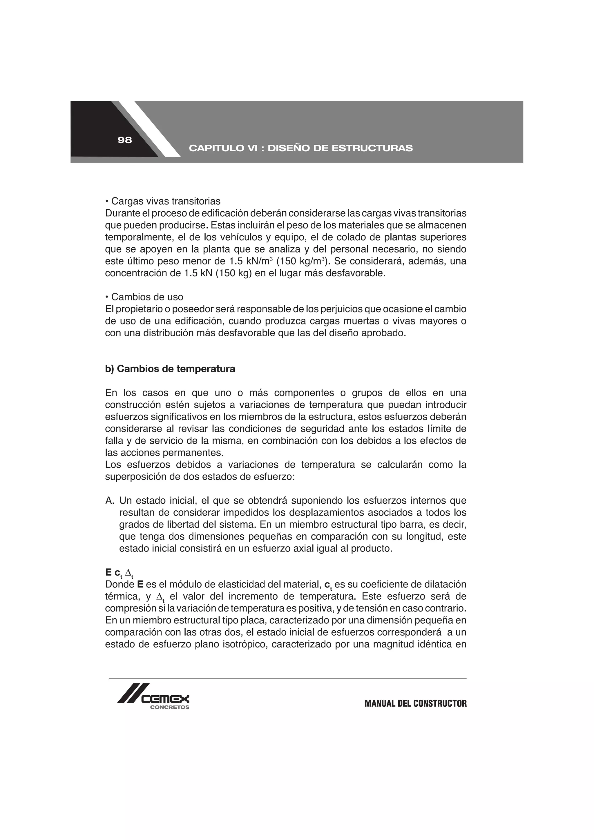 98
                   CAPITULO VI : DISEÑO DE ESTRUCTURAS




• Cargas vivas transitorias

que pueden producirse. Estas incluirán el peso de los materiales que se almacenen
temporalmente, el de los vehículos y equipo, el de colado de plantas superiores

                                       3           3
                                                       ). Se considerará, además, una


• Cambios de uso
El propietario o poseedor será responsable de los perjuicios que ocasione el cambio




b) Cambios de temperatura

En los casos en que uno o más componentes o grupos de ellos en una
construcción estén sujetos a variaciones de temperatura que puedan introducir

considerarse al revisar las condiciones de seguridad ante los estados límite de

las acciones permanentes.




   grados de libertad del sistema. En un miembro estructural tipo barra, es decir,
   que tenga dos dimensiones pequeñas en comparación con su longitud, este


E ct t
Donde E es el módulo de elasticidad del material, ct
térmica, y t
compresión si la variación de temperatura es positiva, y de tensión en caso contrario.




                                                               MANUAL DEL CONSTRUCTOR
 