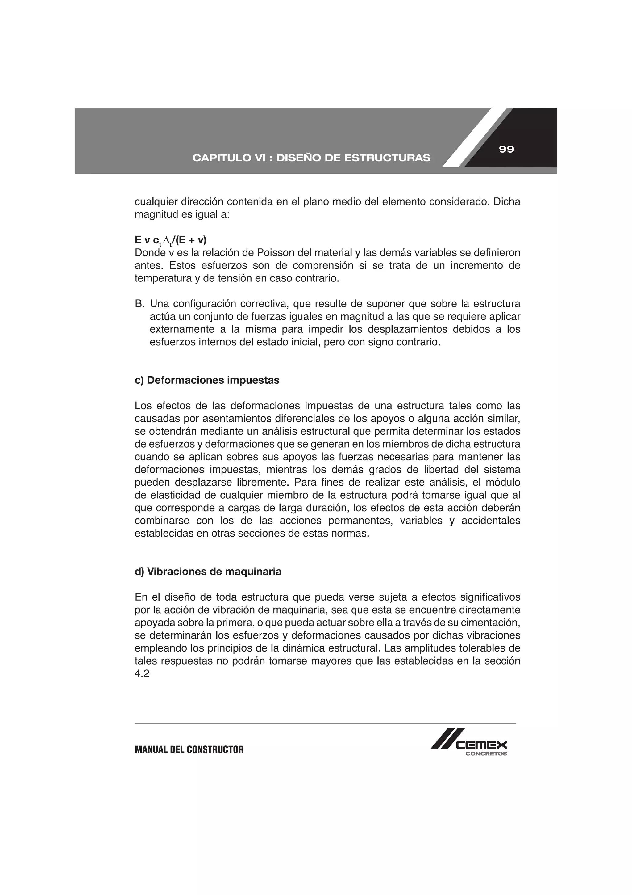 99
            CAPITULO VI : DISEÑO DE ESTRUCTURAS



cualquier dirección contenida en el plano medio del elemento considerado. Dicha
magnitud es igual a:

E v ct t/(E + v)


temperatura y de tensión en caso contrario.




c) Deformaciones impuestas



se obtendrán mediante un análisis estructural que permita determinar los estados




de elasticidad de cualquier miembro de la estructura podrá tomarse igual que al

combinarse con los de las acciones permanentes, variables y accidentales
establecidas en otras secciones de estas normas.


d) Vibraciones de maquinaria


por la acción de vibración de maquinaria, sea que esta se encuentre directamente
apoyada sobre la primera, o que pueda actuar sobre ella a través de su cimentación,

empleando los principios de la dinámica estructural. Las amplitudes tolerables de
tales respuestas no podrán tomarse mayores que las establecidas en la sección
4.2




MANUAL DEL CONSTRUCTOR
 