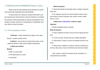 2. TÉCNICAS DE SUPERFÍCIE (Público: Todos)                                        Modo de preparar:

         Muitas obras das artes plásticas são produzidas em superfí-        1º. Passe três demãos de tinta látex sobre a madeira, deixando

cies previamente preparadas para essa finalidade.                        secar bem.

         As bases podem ser usadas por qualquer faixa etária, pois          2º. Em seguida, deve lixar em vários sentidos, ficando pronta

são suportes para várias técnicas e pinturas artesanais ou artísticas.   para receber a pintura à têmpera, óleo, guache, acrílica, pastel
                                                                         oleoso ou seco.
Na sequência serão apresentadas as diversas possibilidades de se
preparar as bases, levando em consideração as modalidades: estu-                  d) Base para compensados, madeira e papel

que, afresco e base de madeira.                                          Materiais:

                                                                            ● Folhas de gelatina branca, alvaiade.

2. 1 Como preparar as bases                                              Modo de preparar:

                                                                            1º. Deixe a gelatina de molho (100 g por litro de água) até amo-
            a) Estuque - massa preparada com gesso, cola e água.         lecer.

                                                                            *2º. Leve-a ao fogo, mexendo até sua completa dissolução.
    Suporte - madeira, parede normal.
                                                                            3º. Deixe esfriar e misture o branco de alvaiade formando uma
            b) Afresco - pintura feita em parede sobre reboco úmido
                                                                         pasta.
    - pigmento diluído em água para ser ligado à argamassa.
                                                                            4º. Passe sobre o papelão ou madeira. Quando a superfície es-
            c) Base para madeira
                                                                         tiver lisa, deixe secar. Use-a normalmente para técnicas variadas.
    Material:

        ● MDF ou compensado
                                                                            * Obs.: quando o público for crianças, faz-se necessário o a-
        ● Tinta látex branca ou creme
                                                                         companhamento de adultos.
        ● Lixa grossa



Volume 1, edição 1                                                                                                                    Página 10
 