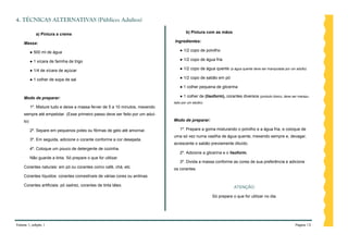 4. TÉCNICAS ALTERNATIVAS (Público: Adultos)

             a) Pintura a creme                                                       b) Pintura com as mãos

    Massa:                                                                     Ingredientes:

          ● 500 ml de água                                                        ● 1/2 copo de polvilho

          ● 1 xícara de farinha de trigo                                          ● 1/2 copo de água fria

          ● 1/4 de xícara de açúcar                                               ● 1/2 copo de água quente (a água quente deve ser manipulada por um adulto)

          ● 1 colher de sopa de sal                                               ● 1/2 copo de sabão em pó

                                                                                  ● 1 colher pequena de glicerina

    Modo de preparar:                                                             ● 1 colher de (lisoform), corantes diversos (produto tóxico, deve ser manipu-
                                                                               lado por um adulto)
          1º. Misture tudo e deixe a massa ferver de 5 a 10 minutos, mexendo
    sempre até empelotar. (Esse primeiro passo deve ser feito por um adul-
    to)                                                                        Modo de preparar:

          2º. Separe em pequenos potes ou fôrmas de gelo até amornar.             1º. Prepare a goma misturando o polvilho e a água fria, e coloque de
                                                                               uma só vez numa vasilha de água quente, mexendo sempre e, devagar,
          3º. Em seguida, adicione o corante conforme a cor desejada.
                                                                               acrescente o sabão previamente diluído.
          4º. Coloque um pouco de detergente de cozinha.
                                                                                  2º. Adicione a glicerina e o lisoform.
          Não guarde a tinta. Só prepare o que for utilizar.
                                                                                  3º. Divida a massa conforme as cores de sua preferência e adicione
    Corantes naturais: em pó ou corantes como café, chá, etc.                  os corantes.
    Corantes líquidos: corantes comestíveis de várias cores ou anilinas.

    Corantes artificiais: pó xadrez, corantes de tinta látex.                                                     ATENÇÃO:

                                                                                                     Só prepare o que for utilizar no dia.




Volume 1, edição 1                                                                                                                                    Página 12
 