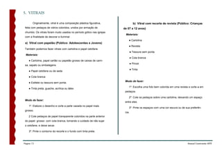 5. VITRAIS

        Originalmente, vitral é uma composição plástica figurativa,              b) Vitral com recorte de revista (Público: Crianças
 feita com pedaços de vidros coloridos, unidos por armação de          de 07 a 12 anos)
 chumbo. Os vitrais foram muito usados no período gótico nas igrejas
                                                                        Materiais:
 com a finalidade de decorar e iluminar.
                                                                           ● Cartolina
 a) Vitral com papelão (Público: Adolescentes e Jovens)
                                                                           ● Revista
 Também podemos fazer vitrais com cartolina e papel celofane.
                                                                               ● Tesoura sem ponta.
 Materiais:
                                                                               ● Cola branca
    ● Cartolina, papel cartão ou papelão grosso de caixas de cami-
                                                                               ● Pincel
 sa, sapato ou embalagens
                                                                               ● Tinta
    ● Papel celofane ou de seda

    ● Cola branca
                                                                        Modo de fazer:
    ● Estilete ou tesoura sem ponta.
                                                                           1º. Escolha uma foto bem colorida em uma revista e corte-a em
    ● Tinta preta, guache, acrílica ou látex
                                                                        pedaços.

                                                                           2º. Cole os pedaços sobre uma cartolina, deixando um espaço
 Modo de fazer:
                                                                        entre eles.
    1º. Elabore o desenho e corte a parte vazada no papel mais
                                                                           3º. Pinte os espaços com uma cor escura ou de sua preferên-
 grosso.
                                                                        cia.
    2 Cole pedaços de papel transparente coloridos na parte anterior
 do papel grosso com cola branca, tomando o cuidado de não sujar
 o celofane, e deixe secar.

    3º. Pinte o contorno do recorte e o fundo com tinta preta.



Página 13                                                                                                                  Manual Construindo ARTE
 