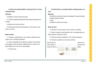 c) Vitral com acetato (Público: Crianças de 07 a 12 anos               D) Vitral de flor ou mandala (Público: Adolescentes e Jo-
 e Adolescentes)                                                         vens

  Materiais:                                                             Materiais:
                                                                            ● Cartolina ou pratos de isopor (embalagem de supermercado)
     ● Papelão ou base de prato de isopor
                                                                            ● Papel celofane colorido
     ● 1 folha de acetato transparente (pode utilizar garrafa pet re-
                                                                            ● Cola
 cortada)
                                                                            ● Estilete ou tesoura sem ponta
     ● Diversos tons de tinta acrílica

     ● Caneta permanente de retroprojetor em tom escuro: preto,          Modo de fazer:
 cinza ou marrom                                                            1º. Escolha um tema circular como uma flor ou mandala.

                                                                            2º. Dobre o papel ao meio,desenhe a flor ou mandala pela me-
 Modo de fazer:                                                          tade, traçando o contorno e miolo.

     1º. Coloque o acetato sobre o seu modelo e desenhe decal-              3º. Recorte as linhas e desdobre a flor conforme desenho.
 cando-o com a caneta permanente.                                           4º. Remonte o desenho e cole sobre celofane.
     2º. Após a transferência do desenho, prepare a tinta acrílica      Este motivo po-                                     derá ser um
 mais aguada e pinte as partes, trabalhando com o pincel e em           lindo móbile ou                                     janela de ma-
 leves batidas com uma cor em cada espaço.                              quete de casa ou                                    igreja
       3º. Deixe secar .




Volume 1, edição 1                                                                                                                   Página 14
 