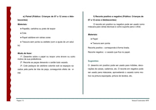e) Painel (Público: Crianças de 07 a 12 anos e Ado-           f) Recorte positivo e negativo (Público: Crianças de
 lescentes)                                                       07 a 12 anos e Adolescentes)

 Materiais:                                                           O recorte em positivo ou negativo pode ser usado como
                                                                  máscara para várias técnicas e como suporte para o vitral.
       ● Papelão, cartolina ou prato de isopor

       ● Cola
                                                                  Materiais:
       ● Papel celofane em várias cores
                                                                     ● Papel
       ● Tesoura sem ponta ou estilete (com a ajuda de um adul-
                                                                     ● Tesoura sem ponta
 to)
                                                                  Recorte positivo - corresponde à forma tirada.

                                                                  Recorte negativo - o vazado que fica no papel.
 Modo de fazer:
   1º. Desenhe sobre o papel ou isopor uma árvore ou outro
 motivo de sua preferência.
                                                                  Sugestões:
       2º. Recorte as peças deixando o cartão todo vazado.
       3º. Cole pedaços de celofane colorido sob os espaços va-   O desenho em positivo pode ser usado para móbiles, deco-
 zados pela parte de trás da peça, conseguindo efeito de vi-      rações de caixas, cadernos, etc. O recorte em negativo pode
 tral.                                                            ser usado para máscaras, aproveitando o vazado como mo-
                                                                  tivo na pintura esponjada, pintura de tecidos, etc.




Página 15                                                                                                           Manual Construindo ARTE
 