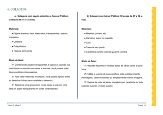 6. COLAGENS

         a) Colagens com papéis coloridos e foscos (Público:                  b) Colagem com letras (Público: Crianças de 07 a 12 a-
 Crianças de 07 a 12 anos)                                            nos)



 Materiais:                                                           Materiais:

     ● Papéis diversos, lisos, texturados, transparentes, opacos,       ● Revistas, jornais, etc.
 impressos                                                              ● Cartolina, isopor ou papelão
     ● Cartolina                                                        ● Cola
     ● Cola plástica                                                    ● Tesoura sem ponta
     ● Tesoura sem ponta                                                ● Canetinha ou tinta colorida guache, acrílica


 Modo de fazer:                                                       Modo de fazer:
     1º. Combinando papéis transparentes e opacos e usando sua          1º. Recorte de jornais e revistas letras de várias cores e tama-
 criatividade na escolha das cores e texturas, você poderá obter      nhos.
 diversos efeitos interessantes.
                                                                        2º. Utilize o suporte de sua escolha e cole as letras criando
     2º. Para obter melhores resultados, você poderá aplicar tintas   mensagens, palavras bonitas ou simplesmente criando imagens.
 ou desenhar linhas para completar o desenho.
                                                                        3º. Depois de colar as letras, complete com canetinha ou tinta
     3º. Selecione uma gravura em cores claras e cole em cima         colorida fazendo um belo quadro.
 dela um papel transparente em cores contrastantes.




Volume 1, edição 1                                                                                                                Página 16
 