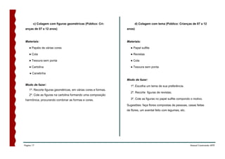 c) Colagem com figuras geométricas (Público: Cri-             d) Colagem com tema (Público: Crianças de 07 a 12
 anças de 07 a 12 anos)                                          anos)



 Materiais:                                                      Materiais:

    ● Papéis de várias cores                                       ● Papel sulfite

    ● Cola                                                         ● Revistas

    ● Tesoura sem ponta                                            ● Cola

    ● Cartolina                                                    ● Tesoura sem ponta

    ● Canetinha

                                                                 Modo de fazer:
 Modo de fazer:                                                    1º. Escolha um tema de sua preferência.
    1º. Recorte figuras geométricas, em várias cores e formas.
                                                                   2º. Recorte figuras de revistas;
    2º. Cole as figuras na cartolina formando uma composição
 harmônica, procurando combinar as formas e cores.                 3º. Cole as figuras no papel sulfite compondo o motivo.

                                                                 Sugestões: faça flores compostas de pessoas, casas feitas
                                                                 de flores, um avental feito com legumes, etc.




Página 17                                                                                                        Manual Construindo ARTE
 
