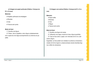 e) Colagem em papel sanfonado (Público: Crianças de           f) Colagem com estrias (Público: Crianças de 07 a 12 a-
 07 a 12 anos)                                                  nos)

 Materiais:
                                                                Materiais:
     ● Papelão sanfonado de embalagem
                                                                  ● Papel sulfite
     ● Revistas                                                   ● Revistas
     ● Cola                                                       ● Cola

     ● Tesoura sem ponta                                           ● Régua
                                                                  ● Tesoura sem ponta

 Modo de fazer:
                                                                Modo de fazer:
     1º. Escolha uma figura.
                                                                  1º. Escolha uma figura de revista.
     2º. Passe cola no papelão e cole a figura cuidadosamente
                                                                  2º. Utilizando uma régua, recorte em tiras a figura escolhida.
 com a ajuda de uma régua acompanhando os contornos do pa-
                                                                  3º. Cole as tiras sobre o papel, com intervalos de 0,5 cm, esti-
 pelão.
                                                                cando a figura.
                                                                Sugestões: as tiras podem ser cortadas na vertical ou horizontal e
                                                                coladas de forma regular ou desencontrada criando divertidas figu-
                                                                ras e efeito de venezianas.




Volume 1, edição 1                                                                                                           Página 18
 