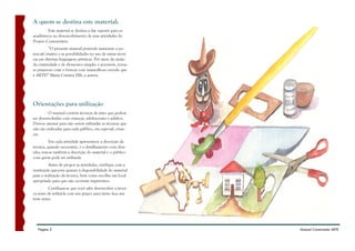 A quem se destina este material:
         Este material se destina a dar suporte para os
acadêmicos no desenvolvimento de suas atividades do
Projeto Comunitário.
          “O presente manual pretende aumentar o po-
tencial criativo e as possibilidades no uso de várias técni-
cas em diversas linguagens artísticas. Por meio da união
da criatividade e de elementos simples e acessíveis, torna-
se prazeroso criar e brincar com maravilhoso veículo que
é ARTE!” Maria Cristina Zilli, a autora.




Orientações para utilização
         O manual contém técnicas de artes que podem
ser desenvolvidas com crianças, adolescentes e adultos.
Deve-se atentar para não serem utilizadas as técnicas que
não são indicadas para cada público, em especial, crian-
ças.
          Em cada atividade apresenta-se a descrição da
técnica, quando necessário, e o detalhamento com dese-
nho; tem-se também a descrição do material e o público
com quem pode ser utilizada.
          Antes de propor as atividades, verifique com a
instituição parceira quanto à disponibilidade do material
para a realização da técnica, bem como escolha um local
apropriado para que não ocorram imprevistos.
          Certifique-se que você sabe desenvolver a técni-
ca antes de utilizá-la com um grupo; para tanto faça um
teste antes.




   Página 2                                                    Manual Construindo ARTE
 
