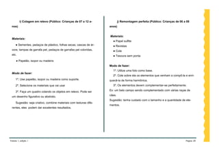 i) Colagem em relevo (Público: Crianças de 07 a 12 a-               j) Remontagem perfeita (Público: Crianças de 06 a 08
 nos)                                                                anos)


                                                                     Materiais:
 Materiais:
                                                                       ● Papel sulfite
     ● Sementes, pedaços de plástico, folhas secas, cascas de ár-      ● Revistas
 vore, tampas de garrafa pet, pedaços de garrafas pet coloridas,       ● Cola
 etc.                                                                  ● Tesoura sem ponta
     ● Papelão, isopor ou madeira
                                                                     Modo de fazer:
                                                                       1º. Utilize uma foto como base.
 Modo de fazer:
                                                                       2º. Cole sobre ela os elementos que venham a compô-la e enri-
     1º. Use papelão, isopor ou madeira como suporte.                quecê-la de forma harmônica.
     2º. Selecione os materiais que vai usar                           3º. Os elementos devem complementar-se perfeitamente.

     3º. Faça um quadro colando os objetos em relevo. Pode ser       Ex: um belo campo sendo complementado com várias raças de

 um desenho figurativo ou abstrato.                                  cães.
                                                                     Sugestão: tenha cuidado com o tamanho e a quantidade de ele-
     Sugestão: seja criativo, combine materiais com texturas dife-
                                                                     mentos.
 rentes, eles podem dar excelentes resultados.




Volume 1, edição 1                                                                                                            Página 20
 
