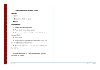 k) Canudos de jornal (Público: Todos)

 Materiais:

    ● Jornais

    ● Cola branca diluída em água

    ● Pincel

 Modo de fazer:

    1º. Corte o jornal em quadrados;

    2º. Passe a cola no jornal com pincel.

    3º. Faça pequenos rolos no sentido vertical, obtendo maio-
 res extensões;

    4º. Deixe secar;

    5º. Depois de secos, os rolinhos poderão cobrir caixas, va-
 sos de cerâmica e outros materiais.

    6º. Se preferir, pode pintar a peça com tinta guache ou ani-
 lina colorida.



    Sugestão: Para obter cor e textura de madeira, aplique u-
 ma demão de betume.




Página 21                                                          Manual Construindo ARTE
 