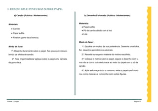 7. DESENHOS E PINTURAS SOBRE PAPEL

         a) Carvão (Público: Adolescentes)                              b) Desenho Esfumado (Público: Adolescentes)



 Materiais:                                                        Materiais:
                                                                     ● Papel sulfite
     ● Carvão
                                                                     ● Pó de carvão obtido com a lixa
     ● Papel sulfite                                                 ● Lixa
     ● Fixador (goma laca branca)

                                                                   Modo de fazer:

 Modo de fazer:                                                      1º. Escolha um motivo de sua preferência. Desenhe uma folha,

     1º. Desenhe livremente sobre o papel. Aos poucos irá desco-   flor, desenho geométrico ou abstrato.

 brindo os efeitos do carvão.                                        2º. Recorte ou rasgue o material do motivo escolhido.

      2º. Para impermeabilizar aplique sobre o papel uma camada      3º. Coloque o motivo sobre o papel, segure o desenho com u-
 de goma laca .                                                    ma mão e com a outra esfumace ao redor do papel com o pó de
                                                                   carvão.

                                                                     4º. Após esfumaçar todo o contorno, retire o papel que funcio-
                                                                   nou como máscara e componha com outras figuras.




Volume 1, edição 1                                                                                                            Página 22
 