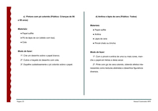 c) Pintura com pó colorido (Público: Crianças de 06        d) Anilina e lápis de cera (Público: Todos)
 a 08 anos)

                                                              Materiais:
 Materiais:                                                     ● Papel sulfite
    ● Papel sulfite                                             ● Anilina
    ● Pó de lápis de cor (obtido com lixa).                     ● Lápis de cera
    ● Cola                                                      ● Pincel chato ou trincha


 Modo de fazer:                                               Modo de fazer:
    1º. Crie um desenho sobre o papel branco.                   1º. Com o pincel e anilina de uma ou mais cores, man-
    2º. Cubra o traçado do desenho com cola.                  che o papel em listras e deixe secar.

    3º. Espalhe cuidadosamente o pó colorido sobre o papel.     2º. Pinte com giz de cera colorido, obtendo efeitos inte-
                                                              ressantes como texturas abstratas e desenhos figurativos
                                                              diversos.




Página 23                                                                                                    Manual Construindo ARTE
 