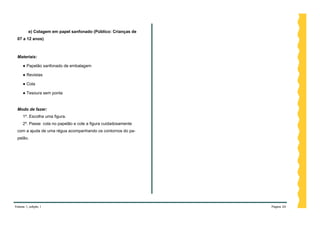 e) Colagem em papel sanfonado (Público: Crianças de
 07 a 12 anos)



 Materiais:

     ● Papelão sanfonado de embalagem

     ● Revistas

     ● Cola

     ● Tesoura sem ponta


 Modo de fazer:
     1º. Escolha uma figura.
     2º. Passe cola no papelão e cole a figura cuidadosamente
 com a ajuda de uma régua acompanhando os contornos do pa-
 pelão.




Volume 1, edição 1                                              Página 24
 