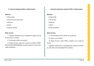 h) Desenho Raspado (Público: Adolescentes)                     i) Desenho totalmente raspado (Público: Adolescentes)



 Materiais:                                                        Materiais:

     ● Papel sulfite                                                 ● Papel sulfite

     ● Giz de cera de várias cores                                   ● Giz de cera

     ● Nanquim                                                       ● Nanquim

     ● Pincel                                                        ● Pincel

     ● Palito de sorvete                                             ● Palito de sorvete.



 Modo de fazer:                                                    Modo de fazer:

       1º. Desenhe fortemente toda a superfície do papel com giz     1º. Crie um desenho bem colorido com giz de cera.
 de cera branco e colorido.                                          2º. Cubra-o com nanquim.
       2º. Cubra toda a folha com nanquim.                            3º. Depois de seco, raspe TODO o desenho com o palito de
       3º. Depois de seco, raspe com o palito de sorvete O DESE-   sorvete.
 NHO DE SUA PREFERÊNCIA, deixando aparecer as cores colo-             Sugestão: trabalhe bem a composição feita na base do proces-
 cadas inicialmente.                                               so, para obter uma composição forte e colorida.




Volume 1, edição 1                                                                                                         Página 26
 