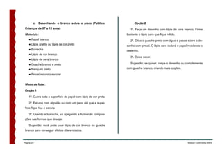 o)   Desenhando o branco sobre o preto (Público:                 Opção 2
 Crianças de 07 a 12 anos)                                            1º. Faça um desenho com lápis de cera branco. Firme
 Materiais:                                                        bastante o lápis para que fique nítido.
    ● Papel branco                                                    2º. Dilua o guache preto com água e passe sobre o de-
    ● Lápis grafite ou lápis de cor preto                          senho com pincel. O lápis cera isolará o papel revelando o
    ● Borracha                                                     desenho.
    ● Lápis de cor branco
                                                                      3º. Deixe secar.
    ● Lápis de cera branco
    ● Guache branco e preto                                           Sugestão: se quiser, raspe o desenho ou complemente

    ● Nanquim preto                                                com guache branco, criando mais opções.

    ● Pincel redondo escolar


 Modo de fazer:

 Opção 1

    1º. Cubra toda a superfície do papel com lápis de cor preta.

    2º. Esfume com algodão ou com um pano até que a super-
 fície fique lisa e escura.

    3º. Usando a borracha, vá apagando e formando composi-
 ções nas formas que desejar.

    Sugestão: você pode usar lápis de cor branco ou guache
 branco para conseguir efeitos diferenciados.



Página 29                                                                                                        Manual Construindo ARTE
 