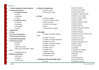 Sumário
 1. TINTAS, PIGMENTOS E AGLUTINANTES               4. TÉCNICAS ALTERNATIVAS                          b) Desenho esfumado

 1.1 Extração de pigmentos                                      a) Pintura a creme                   c) Pintura com pó colorido

           1.1.1) Pigmentos líquidos                            b) Pintura com as mãos               d) Anilina e lápis de cera
               a) Cocção                                                                             e) Colagem em papel sanfonado
               b) Maceração                        5. VITRAIS                                        f) Anilina com goma caseira

               c) Infusão                                       a) Vitral com papelão                g) Anilina com goma arábica

           1.1.2) Pigmentos em pó                               b) Vitral com recorte de revista     h) Desenho raspado
               a) Trituração                                    c) Vitral com acetato                i) Desenho totalmente raspado

               b) Calcinação                                    d) Vitral de flor ou mandala         j) Desenho escorrido
               c) Decantação                                    e) Painel                            k) Desenho sobre lixa

               d) Lixação                                       f) Recorte positivo e negativo       l) Desenho sobre papel amassado

 1.2 Aglutinantes                                                                                    m) Desenho circular

 1.3 Tintas                                         6. COLAGENS                                      n) Desenho esfregado

 1.4 Técnicas com pigmentos                                     a) Colagem com papéis coloridos e    o) Desenhando o branco sobre o preto
                                                    foscos                                           p) Pintando e lavando
 1.5 Conservação de trabalhos
                                                                b) Colagem com letras                q) Desenho com nanquim
2. TÉCNICAS DE SUPERFÍCIE
                                                                c) Colagem com figuras geométricas   r) Aguada de nanquim
 2.1 Preparação de bases
                                                                d) Colagem com temas                 s) Nanquim sobre papel úmido
               a) Estuque
                                                                e) Colagem com papel sanfonado       t) Nanquim pastoso
               b) Afresco
                                                                f) Colagem com estrias               u) Desenho lavado
               c) Base para madeira
                                                                g) Colagem com lã                    v) Impressão
               d) Base para compensados, madeira
                                                                h) Colagem dupla                     w) Impressão com barbante
 e papel
                                                                i) Colagem em relevo                 x) Impressão dobrada
               e) Preparado para tela
                                                                j) Remontagem perfeita               y) Monotipia
3. TÉCNICAS DE PINTURA
                                                                k) Canudos de jornal                 z) Carimbo
               a) Encáustica
               b) Têmpera                                                                            aa) Pinte assoprando
                                                    7. DESENHOS E PINTURAS SOBRE PAPEL               ab) Guache pulverizado
               c) Pintura a óleo
                                                                a) Carvão                            ac) Desenho ininterrupto
    Página 3                                                                                                                  Manual Construindo ARTE
 