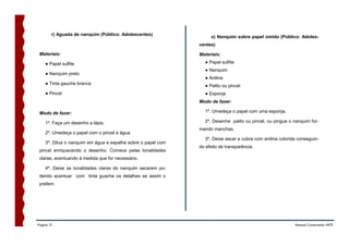 r) Aguada de nanquim (Público: Adolescentes)
                                                                   s) Nanquim sobre papel úmido (Público: Adoles-
                                                              centes)

 Materiais:                                                   Materiais:

    ● Papel sulfite                                             ● Papel sulfite
                                                                ● Nanquim
    ● Nanquim preto
                                                                ● Anilina
    ● Tinta gauche branca                                       ● Palito ou pincel
    ● Pincel                                                    ● Esponja
                                                              Modo de fazer:

 Modo de fazer:                                                 1º. Umedeça o papel com uma esponja.

    1º. Faça um desenho a lápis.                                2º. Desenhe palito ou pincel, ou pingue o nanquim for-
                                                              mando manchas.
    2º. Umedeça o papel com o pincel e água.
                                                                3º. Deixe secar e cubra com anilina colorida conseguin-
    3º. Dilua o nanquim em água e espalhe sobre o papel com
                                                              do efeito de transparência.
 pincel enriquecendo o desenho. Comece pelas tonalidades
 claras, acentuando à medida que for necessário.

    4º. Deixe as tonalidades claras do nanquim secarem po-
 dendo acentuar com tinta guache os detalhes se assim o
 preferir.




Página 31                                                                                                  Manual Construindo ARTE
 