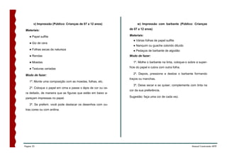 v) Impressão (Público: Crianças de 07 a 12 anos)              w) Impressão com barbante (Público: Crianças

 Materiais:                                                     de 07 a 12 anos)

    ● Papel sulfite                                             Materiais:
                                                                  ● Várias folhas de papel sulfite
    ● Giz de cera
                                                                  ● Nanquim ou guache colorido diluído
    ● Folhas secas da natureza                                    ● Pedaços de barbante de algodão
    ● Rendas                                                    Modo de fazer:

    ● Moedas                                                      1º. Molhe o barbante na tinta, coloque-o sobre a super-

    ● Texturas variadas                                         fície do papel e cubra com outra folha.

 Modo de fazer:                                                   2º. Depois, pressione e deslize o barbante formando
                                                                traços ou manchas.
    1º. Monte uma composição com as moedas, folhas, etc.
                                                                  3º. Deixe secar e se quiser, complemente com tinta na
    2º. Coloque o papel em cima e passe o lápis de cor ou ce-
                                                                cor da sua preferência.
 ra deitado, de maneira que as figuras que estão em baixo a-
 pareçam impressas no papel.                                    Sugestão: faça uma cor de cada vez.

    3º. Se preferir, você pode destacar os desenhos com ou-
 tras cores ou com anilina.




Página 33                                                                                                    Manual Construindo ARTE
 