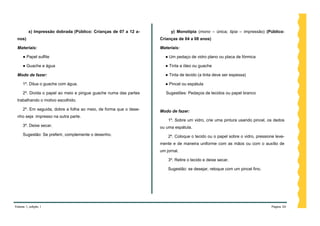 x) Impressão dobrada (Público: Crianças de 07 a 12 a-          y) Monotipia (mono – única; tipia – impressão) (Público:
 nos)                                                              Crianças de 04 a 08 anos)

 Materiais:                                                        Materiais:

     ● Papel sulfite                                                 ● Um pedaço de vidro plano ou placa de fórmica

     ● Guache e água                                                 ● Tinta a óleo ou guache

 Modo de fazer:                                                      ● Tinta de tecido (a tinta deve ser espessa)

     1º. Dilua o guache com água.                                    ● Pincel ou espátula

     2º. Divida o papel ao meio e pingue guache numa das partes       Sugestões: Pedaços de tecidos ou papel branco
 trabalhando o motivo escolhido.

     2º. Em seguida, dobre a folha ao meio, de forma que o dese-   Modo de fazer:
 nho seja impresso na outra parte.
                                                                       1º. Sobre um vidro, crie uma pintura usando pincel, os dedos
     3º. Deixe secar.                                              ou uma espátula.
     Sugestão: Se preferir, complemente o desenho.                     2º. Coloque o tecido ou o papel sobre o vidro, pressione leve-
                                                                   mente e de maneira uniforme com as mãos ou com o auxílio de
                                                                   um jornal.

                                                                       3º. Retire o tecido e deixe secar.

                                                                       Sugestão: se desejar, retoque com um pincel fino.




Volume 1, edição 1                                                                                                            Página 34
 